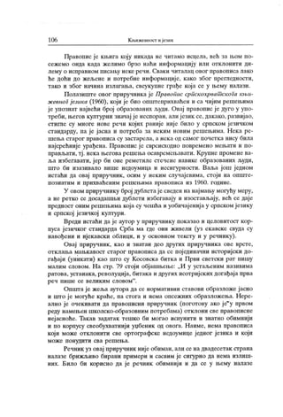 106 К љижевност и језик
Правопис је књига коју никада не читамо исцела, већ за љом по-
сежемо онда када желимо брзо наћи информацију или отклонити ди-
лему о исправном писању неке речи. Сваки читалац овог правописа лако
ће доћи до жељене и потребне информације, како због прегледности,
тако и због начина излагања, свеукупне грађе која се у њему налази.
Полазиште овог приручника је ПравоГшс српскохрват скога књи-
ж свноГјезика (1960), који је био општеприхваћен и са чијим решењима
ј е упознат највећи број образованих људи. Овај правопис ј е дуго у упо-
треби, његов културни значај ј е неспоран, алијезик се, дакако, развијао,
стигле су многе нове речи којих раније није било у српском језичком
стандарду, па је јасна и потреба за неким новим решењима. Нека ре-
шења старог правописа су застарела, а нека од самог почетка нису била
најсрећније урађена. Правопис је сврсисходно повремено мењати и по-
прављати, тј . нека његова решења осавремењавати. Крупне промене ва-
ља избегавати, јер би оне реметиле стечене навике образованих људи,
што би изазивало више недоумица и несигурности. Ваља још једном
истаћи да овај приручник, осим у неким случајевима, стоји на опште-
познатим и прихваћеним решењима правописа из 1960. године.
У овом приручнику број дублетајесведен на најмању могућу меру,
а не ретко се досадашњи дублети избегавају и изостављају, већ се даје
предност оним решењима која су чешћа и уобичајениј а у српском језику
и српској језичкој култури.
Вреди истаћи да је аутор у приручнику показао и целовитост кор-
пуса ј езичког стандарда Срба ма где они живели (уз екавске свуда су
навођени и ијекавски облици, и у основном тексту и у речнику).
Овај приручник , к ао и знатан део других приручник а ове врсте,
отклања мањкавост старог правописа да се пој единачни историјски до-
гађаји (уникати) као што су Косовска битка и Први светски рат пишу
малим словом. Н а стр. 79 стоји објашњење: „И у устаљеним називима
ратова, устанака, револуција, битака и других исотријских догађаја прва
реч пише се велик им словом" .
Општа је жеља аутора да се нормативни ставови образложе јасно
и што је могуће краће, па стога и нема опсежних образложења. Нере-
ално је очекивати да правописни ириручник (поготову ако је"
у првом
реду намењен школско-образовним потребама) отклони све правописне
нејасноће. Такав задатак тешко би могао испунити и знатно обимнији
и по корпусу свеобухватниј и уџбеник од овога. Наиме, нема правописа
кој и може отклонити све ортографске недоумице једног језика и који
м о ж е п о нуди т и сва р еш ењ а.
Речник уз овај приручник није обиман, али се на двадесетак страна
налазе брижљиво бирани примери и сасвим је сигурно да нема излиш-
них. Било би корисно да је речник обимнији и да се у њему налазе
 