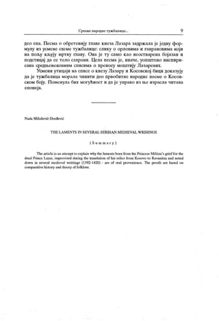 Српске пародне тужбалице... 9
део епа. Песма о обретенију главе кнеза Лазара задржала је ј едну фор-
мулу из усмене схеме туж балице: слику о орловима и гаврановима који
на пољу кљују мртву главу. Она је ту само као неостварена бојазан и
подстицај да се тело сахрани. Цела песма је, иначе, уопштено инспири-
сана средњовековним списима о преносу моштију Лазаревих.
Усмени утицаји на списе о кнезу Лазару и Косовској бици доказују
да је туж балица морала чинити део првобитне народне песме о К осов-
ском боју. Поменула бих могућност и да је управо из ње израсла чигава
епопеј а.
N ada M il oševi ć- Đ o rđev i e
Т Н Е L A M EN T S I N SEV ERA L SE RB IA N M E D I EV A L VVRI H IN G S
( S u ra m a r y )
The articleis an atteinpt to explain why the lamentsborn from Uie Pri ncess Militza's gri ef for the
dead Pri nce Lazar, improvised during the translation of his relics from Kosovo to Ravanitza and noted
down in severa! medieval writtings (1392-1420) - are of oral provenience. The proofs are based on
comparative history and theory of folklore.
 