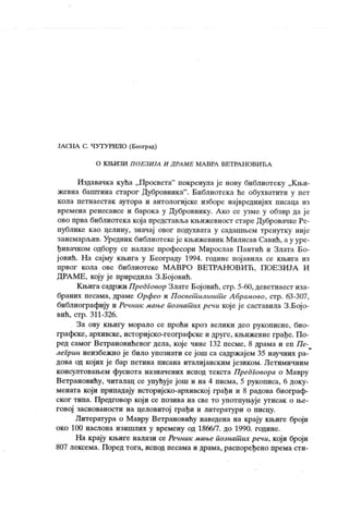 ЈАСНА С. ЧУТУРИЛО (Београд)
О К ЊИ ЗИ П О ЕЗИ ЈА И Д РА М Е МА ВРА ВЕТ РА Н О ВИЋ А
Издавачка кућа „Просвета" покренула је нову библиотеку „Књи-
жевна баштина старог Дубровника". Библиотека ће обухватити у пет
кола петнаестак аутора и антологијске изборе највредниј их писаца из
времена ренесансе и барока у Дубровнику. А ко се узме у обзир да је
ово прва библиотека која представља књижевност старе Дубровамке Ре-
публике као целину, значај овог подухвата у садашњем тренутку није
занемарљив. Уредник библиотекеје књижевник Милисав Савић, а у уре-
ђивачком одбору се налазе професори Мирослав Пантић и Злата Бо-
ј овић. Н а сајму књига у Београду 1994. године појавила се књига из
првог кола ове библиотеке МА ВРО ВЕТРА НОВИЋ , ПОЕЗИЈА И
ДРА МЕ, коју је приредила З.Бојовић.
Књига садржи Предговор Злате Бојовић, стр. 5-60, деветнаест иза-
браних песама, драме Орфео и П осветшлшшЋе А брамово, стр. 63-307,
библиографију и Речник мање познат их речи које је саставила З.Бој о-
вић, стр. 311-326.
За ову књигу морало се проћи кроз велики део рукописне, био-
графске, архивске, историјско-географске и друге, к њижевне грађе. По-
ред самог Ветрановићевог дела, које чине 132 песме, 8 драма и еп Пе-
легрин неизбежно је било упознати се још са садрж ајем 35 научних ра-
дова од којих је бар петина писана италиј анским ј езиком. Летимичним
консултовањем фуснота назначених испод текста Предговора о Мавру
Ветрановићу, читалац се упућуј е још и на 4 писма, 5 рукописа, 6 доку-
мената који припадају историјско-архивској грађи и 8 радова биограф-
ског типа. Предговор кој и се позива на све то употпуњује утисак о ње-
говој заснованости на целовитој грађи и литератури о писцу.
Литература о Мавру Ветрановићу наведена на крају књиге броји
око 100 наслова изишлих у времену од 1866/7. до 1990. године.
На крају књиге налази се Речник мање познат их речи, који броји
807 лексема. Поред тога, испод песама и драма, распоређено према сти-
 