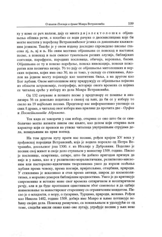 О кн.ичи П оезиј а и драме Мавра Ветрановића 10 9
ху у коме се реч налази, дају се многа д и ј а л е к т о л о ш к а обј аш-
њења облика речи, а посебно се води рачуна о двосмислицама које би
могле настати у поређењу Ветрановићевог језика са данашњим књижев-
ним језиком. Такође је у овом издању доследно спроведено писање гла-
сова лј , љ, нј и њ. На овим местима објашњава се понекад и настанак
песме, а понекад и њен смисао тумачењем разних алузија, библијских
сентенци, парафраза, народних пословица, обичај а, веровања, басми.
Објашњава се ту и понеко поређење, понека инвокација, понеки пежо-
ратив или песничка визиј а. Уз то дају се објашњења митолошких и вер-
ских појмова, којих има око 30, па се тако, у складу са стиховима, Апо-
лон на једном месту појављује као заш гитник биља, а на другом као
Бог љубави. Овом митолошком низу придружују се објашњења појмова
из области астрономије, географиј е, историје онога времена са којима
се читалац среће у избору из дела Мавра Ветрановића.
Од 132 сачуване и познате песме у предговору се помиње и ана-
лизира 56 са довољно података о свакој од њих, да би се у избору то
свело на 19 нај бољих песама. Предговор нас информативно упознај е са
свих 8драма, а читалац овог избора има прилике да прочита две - Орфеа
и П освет илишт е А брамово.
Тек к ада се закорачи у сам избор, открива се оно што би се сим-
болично могло назвати ликом ове књиге, као делом који открива њен
карактер који се преноси на утиске читалаца унутрашњим струјама де-
л а, н ев и д љ и в и м н а п р в и п ог лед .
Н а том другом путу прати нас песник, рођен крај ем XV век а у
грађанској породици Ветрановић, која је водила порекло од Петра Ве-
транића, досељеног још 1300. г. из Италије у Дубровник . Поделио је
песник свој живот и своје дело ступањем у манастир 1509. године. Писао
је посленице, осмртнице, сатире, што би добило пригодан призвук да
ниј е и у њима, к ао и у религиозно-моралистичк им, религиозно-мисао-
ним или пасторално-идиличним творевинама умео да изрази осећања
љубави према човеку, према поезији, пријатељима, отаџбини, природи.
У стиховима ј е иск азивао и став према антици, широк до космополи-
тизма, а морално усмерен библијским вредностима. Умео је да критикује
савр ем ени к е и и ст ак н е м ан е св ог вр ем ен а сат и ри ч н о м и н есат и р и ч н о м
речју, али и да буде проглашен одметником због самовоље и да одбије
наименовање за манастирског старешину са ограниченим мандатом. Пи-
сао је о младости, о мору, о гусарима, Турцима, природи, женама. Рођен
као Никола 1482, године 1509. добија име Мавро и њиме потписује ве-
ћину својих дела. Понекад развучено, са понављањем и удаљујући се од
теме, следећи мисли онако како оне лутају, уграђује песник у њих неке
 