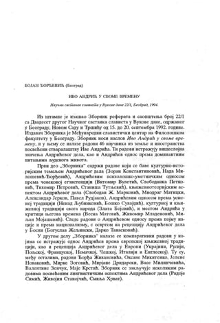 БОЈАН ЂОРБЕВИЋ (Београд)
ИВО А Н ДРИЋ У СВОМЕ ВРЕМЕН У
Н аучшлсаст анак славист ау Вуковедане22/1, БеоГрад, 1994.
Из штампе је изашао Зборник реферата и саопштења број 22/1
са Двадесет другог Научног састанка слависта у Вукове дане, одрж аног
у Београду, Новом Саду и Тршићу од 15. до 20. септембра 1992. године.
Издавач Зборникаје Међународни славистички центар на Филолошком
факултету у Београду. Зборник носи наслов Иво Андрић у своме epe-
мену, и у њему се налазе радови 46 научника из земље и иностранства
посвећени стваралаштву Иве Андрића. Ти радови истражују вишеслојна
значења Андрићевог дела, као и Андрићев однос према доминантним
п и т ањ им а људск ог а ж и в от а.
Први део „Зборника" садржи радове кој и се баве културно-исто-
ријским темељем Андрићевог дела (Зоран Константиновић, Нада Ми-
лошевић-Ђорђевић), Андрићевим психолошко-уметничким односом
према човековој егзистенцији (Витомир Вулетић, Слободанка Петко-
вић, Тихомир Петровић, Сганиша Тутњевић), књижевнотеоријским ас-
пектом Андрићевог дела (Слободан Ж. Марковић, Миодраг Матицки,
Александар Јерков, Павел Рудјаков), Андрићевим односом према усме-
ној традицији (Ненад Љубинковић, Бошко Сувајџић), културној и књи-
жевној традицији свога народа (Злата Бојовић), и местом Андрића у
критици његова времена (Весна Матовић, Живомир Младеновић, Ми-
љан Мојашевић). Следе радови о Андрићевом односу према појму на-
циј е и према национализму, с освртом на рецепцију Андрићевог дела
у Босни (Богуслав Жељински, Дарко Танасковић).
У другом делу „Зборника" налазе се компаративни радови у ко-
јима се истражује однос Андрићев према европској књижевној тради-
цији, као и рецепција Андрићевог дела у Европи (Украјини, Русији,
Пољској, Француској, Немачкој, Чешкој, Италији и Енглеској). Ту су,
међу осталима, радови Ђорђа Живановића, Оксане Микитенко, Јелене
Новаковић, Мирке Зоговић, Мирјане Дрндарски, Васе Милинчевића,
Валентине Зенчук , Маје Крстић. Зборник се закључуј е неколиким ра-
довима посвећеним лингвистичким аспектима А ндрићевог дела (Радоје
Симић, Живојин Станојчић, Смиља Хрват).
 