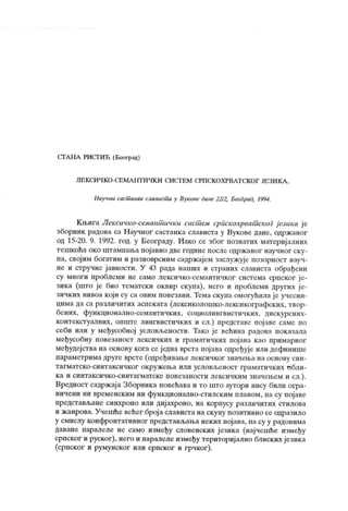 СГГА НА РИСГИЋ (Беофзд )
Ј1Е К СИ Ч К О -СБ МА Н Т И 1ГК И СИ СТ Е М СРП СК О Х РВЛ Т СК О Г ЈЕ ЗИ К А ,
Паучни сасшанак слависша у Вук ове дане 22/2, Београд, 1994.
К њига Лексичко-семант ички сист ем српскохрват скоГ ј езика ј е
зборник радова са Научног састанка слависта у Вукове дане, одржаног
од 15-20. 9. 1992. год. у Београду. Иако се због познагих материјалних
тешкоћа око штампања појавио две године после одржаног научног ску-
па, својим богатим и разноврсним садржајем заслужује позорност науч-
не и стручне јавности. У 43 рада наших и страних слависта обрађени
су многи проблеми не само лексичко-семантичког система српског ј е-
зика (што је био тематски оквир скупа), него и проблеми других ј е-
зичких нивоа кој и су са овим повезани. Тема ск упа омогућила је учесни-
цима да са различитих аспеката (лексиколошко-лексикографских, твор-
бених, функционално-семантичких, социолингвистичких, дискурсних-
контекстуалних, опште лингвистичких и сл.) представе појаве саме по
себи или у међусобној условљености. Тако је већина радова показала
међусобну повезаност лексичких и граматичких појава као примарног
међудејства на основу кога се једна врста пој ава одређује или дефинише
параметрима друге врсте (одређиваље лексичког значеља на основу син-
тагматско-синтаксичког окруж ења или условљеност граматичк их обли-
ка и синтаксичко-синтагматске повезаности лексичким значењем и сл.).
Вредност садрж ај а Зборника повећава и то што аутори нису били огра-
ничени ни временским ни функционално-стилским планом, па су појаве
представљане синхроно или дијахроно, на корпусу различитих стилова
и ж анрова. Учешће већег број а слависта на скупу позитивно се одразило
у смислу конфронтативног представљања неких појава, па су у радовима
даване паралеле не само између словенских ј езика (нај чешће између
српског и руског), него и паралеле између териториј ално блиских језика
(српског и румунског или српског и грчког).
 