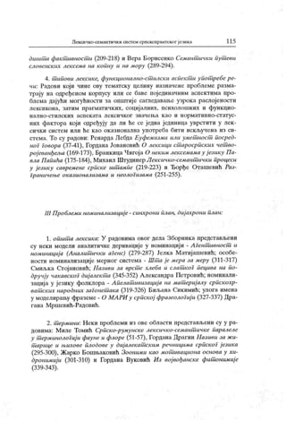 Лексичко-семаптичк и систем српскохрватског језика 1 15
дшииш факшивносши (209-218) и Вера Борисенко Семт шшчки иушсви
словенск их лексема на копну и на мору (289-294).
4. т ипови лексике, функционално-ст илски аспек т и упот ребе ре-
чи: Радови који чине ову тематску целину назначене проблеме разма-
трају на одређеном корпусу или се баве појединачним аспектима про-
блема дајући могућности за општиј е сагледаваље узрока раслојености
лексикона, затим прагматичких, социјалних, психолошких и функцио-
н ал н о-ст ил ск их асп ек ат а л ек си ч к ог зн ач ењ а к ао и н ор м ат и вн о-ст ат у с-
них фактора који одређују да ли he се једна јединица уврстити у лек-
сички систем или ће к ао ок азионална употреба бити иск ључена из си-
стема. То су радови: Ренарда Лебда Еуфемизми или умет ност посред-
ног говора (37-41), Гордана Јовановић О лексици ст аросрпск их чет во-
ро]еванђел>а (169-173), Бранкица Чигоја О неким лексемамау ј езику Па-
вла Папића (175-184), Михаил Штудинер Лексичко-семант ички процеси
у језику савремене српске ишшмпе (219-223) и Ђорђе Оташевић Раз-
Граничење оказионализама и неологизама (251-255).
III Проблеми номинализациј е - синхрони илан, диј ахрони план:
1. от ит а лексика: У радовима овог дела Зборника представљени
су неки модели аналитичке деривације у номинациј и - А Гент ивност и
номинација (Аналитшчки аГенс) (279-287) Јелка Матијашевић; особе-
ности номинализације мерног система - Шт а је мера за меру (311-317)
Смиљка Стојановић; Називи за врст е хлеба и слат коГ пецива на по-
дручју чакавскоГ диј алект а (345-352) Александра Петровић; номинали-
зација у језику фолклора - А пелат ивизација на мат ериј алу српскохр-
ват ских народних заГонет ака (319-326) Биљана Сикимић; улога имена
у моделирању фраземе - О МАРИ у српској фразеолоГиј и (327-337) Дра-
гана Мршевић-Радовић.
2. т ермини: Н ек и проблеми из ове области представљени су у ра-
довима: М иле Томић Српск о-румунске лек сичко-семант ичк е паралеле
у т ерминолоГиј и фауне и флоре (51-57), Гордана Драгин Називи за ж и-
т арице и њихове плодове у диј алекат ск им речницима српскоГ језика
(295-300), Жарко Бошњаковић Зооними као мот ивациона основа у хи-
дронимиј и (301-310) и Гордана Вуковић Из војвођанске фит онимиј е
(339-343).
 