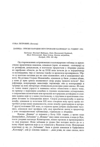СОН.А ПЕТРОВИЋ (Београд)
ДАН И ЦА . СРПСК И НА РОДП И ИЛУС ГРОВАН И К А ЛЕН ДА Р ЗА ГОДИН У 1994.
Уредници: М иодраг Мат ицки, Нада Милошевић-Ђорђевик,
М иле Недељковић. Прва Година. Вукова задуж бина,
Б еоГрад, 1994. 326 ст р.
Од старовековних астрономских и календарских таблица са првен-
ствено практичном наменом, алманаси (арап. ал-манакх - календар) су
се развијали, допуњавали, и постепено прерастали у зборнике радова
из одређених области, да би од XVIII века почели да се изј едначавају
са календарима, чије се значење такође са временом проширивало. Убр-
зо су постали саставни део не само кљижевног, већ и свакодневног жи-
вота. По речима Стој ана Новаковића, алманаси су били „тешњи облик ,
у коме је прва српска књижевност своју радњу гранати почела" . К ао
ј ефтинији, популарниј и, животнији, тираж нији, они су непосредниј е и
трајниј е од лепе литературе обликовали разнолико ј авно мнење. И з њих
се човек сваког узраста и занимања могао обавестити о много чему,
на пример о најновијим домаћим и страним књижевним остварењима,
о савременим политичким или прошлим исгоријским догађајима и слав-
ним људима који су у њима учествовали, о стручним и практичним ства-
рима везаним за свакодневни живот. Својом разноврсношћу и пригод-
ношћу, алманаси су почетком XIX век а створили неку врсту преко по-
требног језгра наше књижевности, споне између аудиторијума и аутора.
У другој половини XIX века, са појавом првих добрих књижевних часо-
писа, алманаси овог профила губе свој првобитан значај и прерастају
у уско специј ализоване публикације, годишњаке и зборнике.
Вукова ,Д аница" се појавила у Бечу 1826. године, у време када
Давидовићев „Забавник" и „Н овине" нису више излазили, и к ада је Вук ,
после упорних наговора Копитаревих, нашао времена и пренумеравата
за овај подухват. Нови забавник је уј едно био погодно место да се у
њему објаве прилози који су се гомилали у Вуковом столу. Непосредан
подстицај су му, уз „Забавник"
, били и руски алманаси и Орфелинов
„ Календар
"
, али је основна замисао - „наш језик , не само споља, него
 