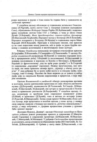 Даница. Српски народни илустровани календар 119
родна веровања и изреке о томе каква ће година бити у зависности од
„небеских прилик а".
У следећем одељку обележене су годишњице цетињског Осмогла-
сника (Л.Чурчић), култа светог Саве у А мерици (епископ шумадијски
Сава), објављивањеИст ориј е Јована Рајића (Н ЈБубинковић), подизања
цркве посвећене светом Сави 1727. у Сибиру, о чему је писао Јован
Дучић (З.Бојовић), Малс прост онародње славено-сербске пј еснарице
(Н .Милошевић-Ђорђевић),Народног музеја у Београду (М.П.Ђоковић),
Народног позоришта у Београду (М.Фрајнд) и годишњица смрти Мине
К араџић (М.П.Ђоковић). Пригодни и популарно писани, ови прилози
су не само подсетник нашој ј авности, већ и грађа за један будући спо-
менар о важним делатницима и институцијама наше културе.
Рубрику Освет љења испуњавају историјско-етнографски прилози
Д.Среј овића, П.Влаховића, Р.Самарџића и Д.Танасковића. У одељку На-
родна књиж евност расправљају М.Пантић (о записима народних песа-
ма у предвуковско доба), З.Бојовић (о пословицама), В.Цветановић (о
новијим пословицама и изрекама са Косова и Метохије), Д.Мршевић-
Радовић (о фразеологизму „кад на врби роди грожђе"
) и Ђ.Стојичић
(о савременим „народним" изрекама). Пажњу проучавалаца, као што
се види, све више привлаче ситниј е врсте, „гдјекоје у обичај узете ри-
јечи" . У овој рубрици би се могло наћи места и за изворну грађу, како
стариј у, тако и новију. Посебно би било корисно да се донесе и избор
грађе коју су сакупљали Вукови савременици и приј атељи, а која није
ј ош ш гампана.
Одељак К њиж евност и умет ност обилуј е разноврсним прозним
и поетским, махом оригиналним прилозима из свих области уметности:
музике (Д.Петровић), књижевности (В.Чолановић, Ђ.Сладој е, Д.Меда-
ковић, П .Цветковић, М.Данојлић; сви аутори су представљени и белеш-
кама) и примењене уметности (Б.Радојковић). У следећем одељку, Је-
зик , разматрају се проблеми како савременог књижевног језика
(П.Ивић) и правописа (Д.Ћупић), тако и питања из историје језик а
(С.Реметић, В.Михајловић). Затим следи прилог М.Николића Нови срп-
ск и буквар , који представља и посебан одељак , у коме аутор, у оквиру
своје широке замисли о буквару као књизи за „ночетно описмењавање"
,
казује, у виду азбучник а, о „трајним вредностима утк аним у духовно
биће српског народа".
Доследно Вуковој „Даници"
, одељци Описаније намаст ира и Први
српски уст анак доносе разнородне прилоге и сувремених (С.Милути-
новић Сарајлија) и савремених хроничара (Д.Медаковић, М.Недељко-
вић, С.Милеуснић, М.Матицки). У рубрици Сведочанст ва представљена
је различита, досад углавном необјављивана грађа (Н.Стипчевић, Љ. Су-
ботић, Д.Игњатијевић). О Србима у свету пише Д.Недељковић, о на-
 