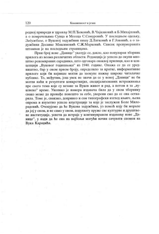 12 0 К њижевност иjeiiiк
родној привреди и здрављу М.П.Ђоковић, В.Чајкановић и Б.Михајловић,
а о помрачењима Сунца и Месеца С.Самуровић. У последњем одељку,
Задуж бине, о Вуковој задужбини пишу Д.Латковић и Г.Јованић, а о за-
дужбини Десанке М аксимовић С.Ж.Марковић. Списак пренумераната
штампан је на последњим страницама.
Први број нове „Данице"
указује се, дакле, као популаран зборник
прилога из веома различитих области. Редакцијаје успела да окупи мно-
штво реномираних сарадника, што одговара оваквој прилици, као и кон-
цепциј и „Вуковог годишњака" из 1940. године. Опаж а се да се уред-
ништво, бар у овом првом броју, определило за кратке, информативне
прилоге који би нај више могли да заокупе пажњу широке читалачке
публике. То, међутим, још увек не значи да се у новој „Даници" не би
могли наћи и резултати конкретнијих, специјализованих истраживања
пре свега тема које су везане за Вуков ж ивот и рад, а погом и за „ву-
ковско" време. Уколико је намера издавача била да у овом зборнику
свако може да пронађе понешто за себе, уверени смо да се она оства-
рила. Томе је, свакако, допринео и сам типографски изглед књиге, њена
опрема и изузетно успеле илустрације за које ј е заслужан Боле Мило-
радовић. Очекујемо да ће Вукова задужбина, уз помоћ коју би морале
да ј ој у овом, и не само у овом, подухвату пруже све културне и друпггве-
не институције, успети да истраје у континуираном издавању нове „Да-
нице"
, у нади да ће она на нај бољи могући начин сачувати спомен на
Вук а К араџића.
 