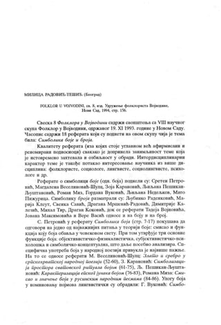 МИЛИЦА РА ДОВИЋ-ТЕШИЋ (Београд)
FOLKLOR U VOJVODINI, св. 8, изд. Удружење фолклориста Вој водине,
Нови Сад, 1994, стр. 156.
Свеск а 8 Фолклора у Вој водини садржи саопштења са УШ научног
скупа Фолклор у Војводини, одржаног 19. XI 1993. године у Н овом Саду.
Часопис садржи 18 реферата који су поднети на овом скупу чија је тема
била: Симболика бој е и број а.
Квалитету реферата (иза којих стоје углавном већ афирмисани и
реномирани подносиоци) свакако је допринела занимљивост теме која
је истовремено захтевала и озбиљност у обради. Интердисциплинарни
карактер теме је такође потакао интересовање научника из више ди-
сциплина: фолклористе, социологе, лингвисте, социолингвисте, психо-
л о г е и др .
Реферате о симболици бој е (одн. боја) поднели су: Сретен Петро-
вић, М агдалена Веселиновић-Шулц, Зој а Карановић, Љиљана Пепшкан-
Љуштановић, Роман Миз, Гордана Вуковић, Љиљана Недељков, Мато
Пижурица. Симболику број а разматрали су: Љубинко Раденковић, М а-
риј а Клеут, Свенка Савић, Драгана Мршевић-Радовић, Димитрије К а-
лезић, Михал Тир, Драган К оковић, док се реферати Тадеј а Војновића,
Јована М аксимовића и Вере Васић односе и на боју и на број .
С. Петровић у реферату Симболика бој а (стр. 7-17) покушава да
одговори на једно од најважнијих питања у теорији боје: смисао и фун-
кциј а коју бој а обавља у човековом свету. При том утврђуј е три основне
функциј е боја: обј ективистичко-физикалистичка, субјективистичко-пси-
холошк а и симболичко-концептуална, што даље посебно анализира. Сп-
ецифична употреба боја у народној поезији привукла је највише пажње.
Н а то се односе реферати М . Веселиновић-Шулц: Злат о и сребро у
српскохрват ској народној поезиј и (52-60), 3 . К арановић: Симболизаци-
ј а прост ора сват овског рит уала бојом (61-75), Љ. Пешикан-Љушта-
новић: К аракт еризација епског јунака бој ом (76-83), Романа Миза: Сми-
сао и значење бој а у русинским народним песмама (84-86). Улогу боја
у номиновању појмова лингвистички су обрадили: Г. Вуковић: Симбо-
 