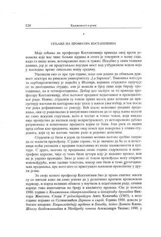 124 К њижевност ијезик
*
С Е Ћ А П .Е Н А П Р О Ф П С О РА К О С Т А Н Т И Н И ЈА
Мој е сећање на нрофесора К остантинија припада оној врсти ус-
помена које нас чине бољим људима и стога ј е говорити о њему сада,
к ада г а више нема, истовремено лепо и туж но. Посебно у овим тешк им
данима, ј ер ј е он представљао поуздан мост над узбурк аном водом кој а
у п осл едњ е вр ем е оп к о љ ава н аш у ср еди н у .
Упознали смо се ripe три године, к ада сам дошла да обављам дуж -
ност лектора на римском универзитету ,,La Sapienza". Тамошња к атедра
за сербокроатистику је највећа у Италији; највише студената одлучује
се за двогодишње студије, али ј е немали и број оних који бирају тро-
годишње, па и четворогодишње. Добар део заслуге за то припада про-
фесору Костантинију, због његовог преданог педагошког и преводилач-
ког рада. Наиме, студенти су током првих месец дана позвани да при-
суствују настави на к атедрама које улазе у њихов ужи избор, и тек после
тог рока дефинитивно се уписују. Већ после неколико уводних преда-
в ањ а, он и су р ац и он алн о и и нт у и т ив н о сх в аг ал и да се п р ед њ им а н ал ази
не само искусни стручњак, него и честит и топао човек, који никада
ниј е пропустио да нагласи своју непристрасност, уз истовремено дубоко
разумевање и поштовање предмета кој им се бави. Још увек га видим
пред собом као предавача, видим онај осмех пун поверења у очима сту-
дената, који су на његове часове радо и редовно долазили.
Студенти су били и један од главних мотива његове срећне одлуке
да се посвети превођењу. С једне стране, то је значило да ће се и почет-
ници моћи упознати с вредним текстовима из наше к њижевности и кул-
туре. С друге, његова су предавања сваке године садрж авала и моно-
графске курсеве, чиј а су тема били аутори које је недавно превео, или
их је управо преводио. Знао је како се током превођења могу открити
изненађујуће, нове одлике текстова, макар они били и тема дугогодиш-
њ их пр едавањ а, пр е н ег о ш т о се п р ист у п ил о њ ихов о м п р ен ош ењу у др у
-
ги ј език .
За своје колеге професор К остантини био је права енигма: многи
су се п ит ал и к ак о л и сам о усп ева да у р ел ат и вн о к р ат к ом вр ем енск ом
периоду, и поред велик их обавеза у научном и педагошком раду, сачини
корпус тако импозантан по броју и квалитету превода. Све је почело
1980. године с К њиж евним ст варалашт вом и повијешћу друшт ва Вик-
тора Жмегача. Следи У регист рат ури Анте Ковачића (1983), а исте
године пој авио се Селимовићев Д ервиш и смрт . Година 1988. донела је
богате плодове: Енциклопедију мрт вих и Башт у, пепео Данила К иша,
Школу безбож ништ ва и Упот ребу човека Александра Тишме; 1990. у
 