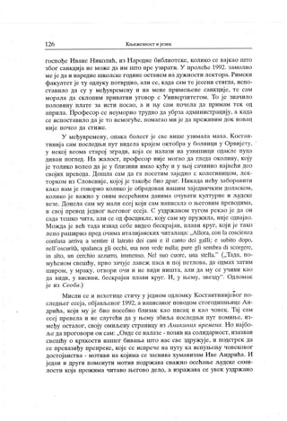 126 Књижевност и језик
госпође Иване Н иколић, из Народне библиотеке, колико се вајкао што
због санкција не може да им што пре узврати. У пролеће 1992. замолио
меј е да и наредне школске године останем на дуж ности лектора. Римски
факултет је ту одлуку потврдио, али се, када сам те јесени стигла, испо-
ставило да су у међувремену и на мене примењене санкције, те сам
морала да склоиим привагни уговор с Универзигетом. То је значило
п о л о ви н у п л ат е за и ст и п о сао , а и њу сам п о ч ел а д а п р и м ам т ек од
априла. Професор се неуморно трудио да убрза администрацију, а када
се испоставило да је то немогуће, помагао ми је да преж ивим док новац
није почео да стиже.
У међувремену, опака болест је све више узимала маха. Костан-
тиниј а сам последњи пут видела крај ем октобра у болници у Орвиј ету,
у некој веома старој згради, која се налази на узвишици одакле пуца
диван поглед. На жалост, професор ниј е могао да гледа околину, коју
је толико волео да је у близини имао кућу и у њој сачинио нај већи део
својих превода. Дошла сам да га посетим зај едно с колегипицом, лек-
торком из Словеније, којој је такође био драг. Никада нећу заборавити
како нам је говорио колико је обрадован нашим заједничким доласком,
колико ј е важно у овим несрећним данима очувати културне и људске
везе. Донела сам му мали есеј кој и сам написала о његовим преводима,
и свој превод ј едног његовог есеја. С уздржаном тугом рекао ј е да он
сада тешко чита, али се од фасцикле, коју сам му пружила, није одвајао.
Можда је већ тада изнад себе видео бескрај ан, плави круг, који ј е тако
лепо раширио пред очима италиј анских читалаца: „АПога, con la coscienza
confusa arriva a sentire il latrato dei cani e il canto dei galli; e subito dopo,
neH
'
oscuritži, spalanca gli occhi, ma non vede nulla; pure gli seinbra di scorgere,
in alto, un cerchio azzurro, immenso. Nel suo cuore, una stella.
"
(„Тада, по-
мућеном свешћу, прво зачуј е лавеж паса и пој петлова, да одмах затим
ш и р о м , у мр ак у , от вори оч и и не види ниш т а, ал и да му се уч ин и к ао
да види, у висини, бескрајан плави круг. И , у њему, звезду
". Одломак
ј е из Сеоба.)
Мисли се и нехотице стичу у једном одломку Костантинијевог по-
следњег есеј а, објављеног 1992, а написаног поводом стогодишњице А н-
дрића, који му је био посебно близак као писац и као човек . Тај сам
есеј превела и не слутећи да у њему збиља последњи пут помиње, из-
међу осталог, своју омиљену страницу из Аникиних времена. Но нај бо-
ље да проговори он сам: „Овде се налазе - позив на солидарност, изазван
свешћу о крхкости нашег бивања што нас све здружује, и подстрек да
се превазиђу препреке, кој е се испрече на пугу к а испуњењу човековог
достојанства - мотиви на кој има се заснива хуманизам И ве А ндрића. И
ј едан и други поменути мотив подрж ава снаж но осећање људске сами-
лости која прож има читаво његово дело, а израж ава се увек уздрж ано
 