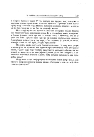 IN MEMORIAM Лионело Костантини (1934-1994) 127
и смерно, безмало чедно. У том погледу као пример могу послужити
завршни тонови приповетке Лникина времена: 'Пропаде човек као у
мутну воду - говори газда Никола дубоким храпавим гласом - а син да
ми је био, чини ми се, не бих га друкчије жалио.
И халаљује му по сто пута со и хлеб који су заједно пој ели. Накрај
ока блешти му нека непомична искра. То је суза која се никад не одрони,
и блесне једнако сваки пут кад се поведе говор о Михаилу, као да је
увек она иста.' Сјај ове сузе једно је од најјачих осећања кој а читалац
А ндрићевог дела сачува у уму и срцу. Ова страница је, доиста, за писце,
лекција стила; за све људе, лекциј а хуманости."
На самом крају овог есеја Костантини пише: „У дану када разум
коначно успе да превагне над лудилом братоубилачког рата што данас
бесни, у дану када буде требало приступити марљивој обнови, на ду-
ховној не маље него на материјалној равни, дело Иве Андрића, с уз-
вишеном моралном поуком у њему, биће сигуран ослонац за све људе
добре воље" .
Међу нама остаје овај храбри и милокрвни човек добре воље; још
одј екује искрени призвук његове жеље: „Поздравите ми све моје бео-
градске приј атеље!" .
 