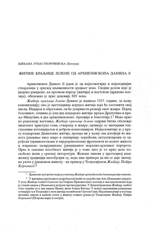 ЉИЉАНА ЈУ ХА С-ГЕОРГИЕВСК А (Београд)
Ж ИТ ИЈЕ К РА ЉИЦ Е JEJI EH E ОД А РХ И Е П ИСКОП А Д А Н ИЛА II
Архиепископ Данило II један је од најпознатиј их и најплоднијих
стваралаца у српској књижевности средњег века. Својим делом кој е је
двојако усмерено, ка прозном изразу (житија) и поетском (црквена пое-
зија), обележио је прве деценије XIV века.
Ж ишиј е краљице Јелене Данило је написао 1317. године, за њену
канонизацију; оно је претходница корпуса житија која ће саставити овај
писац. Надарен и образован, он ћедопринети развоју овог жанра. Поред
Јелениног, сачинио ј ејош два владарска житија: краља Драгутина и кра-
љаМилутинаи дваархиепископска: Арсенијаи ЈевстатијаI.1Иако прво
по редоследу настанка, Жит ије краљице Јелене садржи битна обележја
пишчевог приступа теми, стварању и жанру; одликује се значајним тек-
стуалним потенцијалом и добром композициј ом. Н ајцеловитије је у кру-
гу владарских Данилових житија, премда ни у њему сви догађаји из ж и-
вота јунакиње нису шире и опширниј е захваћени; актуализирани су од-
ређени (привилеговани и хијерархизовани) фрагменти из њеног живота
и извршено заокруживање јунакињиног морално-духовног портрета.
Прва и основна посебност житија је у томе што ј е то прво дело по-
свећено жени у српској литератури. Женски ликови у претходној књи-
жевној традицији малобројни су, мада има примера да им се даје значај-
на улога у јунаковом животу - на пример у Теодосијевом Ж ит ију Пет ра
КоришкоГ.2
' ДаниловоауторствокадајеупитањуЖишијеархиеиискоиаЈоаникијанијеизвесно.
2 У житијимапретходног раздобљанајчешћесесусрећелик Ане,Неман>инесупруге.
У делу Жит ијесвет ог Симеона од СтефанаПрвовенчаног посгој и и лик властелинкекоја
ј еглавни сведок у Немањиној истрази противјеретик а. У Доментијановом Жит ију свет ог
Саве сусреће се и лик царице Ирине, жене Јована Ватаца. У нешто скромниј им размерама
остварује гаиТеодосијеу свом ж итију посвећеном Светом Сави.Н ај занимљивијеу погледу
женск их ликова и н.ихове улоге у ж ивоту главног јунака ј е Теодосиј ево Житшје Пет ра
К оршикоГ(Петровамај ка и сесгра).
 