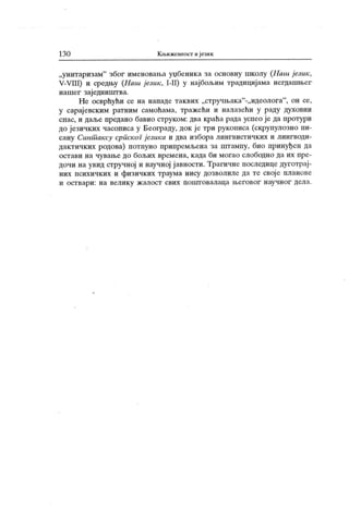 130 К њижевност и језик
„унитаризам" због именовања уџбеника за основну школу (.Haui језик,
V-VIII) и средњу (Hatu језик , I-II) у најбољим традицијама негдашњег
нашег заједништва.
Не осврћући се на нападе таквих „стручњак а"-„идеолога"
, он се,
у сарај евским ратним самоћама, тражећи и налазећи у раду духовни
спас, и даље предано бавио струком: два краћа рада успео је да протури
до језичких часописа у Београду, док је три рукописа (скрупулозно пи-
сану Синт аксу српског језика и два избора лингвистичких и лингводи-
дактичких родова) потпуно припремљена за штампу, био принуђен да
остави на чување до бољих времена, када би могао слободно да их пре-
дочи на увид стручној и научној ј авности. Трагичне последице дуготрај-
них психичких и физичких траума нису дозволиле да те своје планове
и ост вар и : н а вел ик у ж ал ост свих п о шт о вал аца њ ег овог нау ч н ог дел а.
 