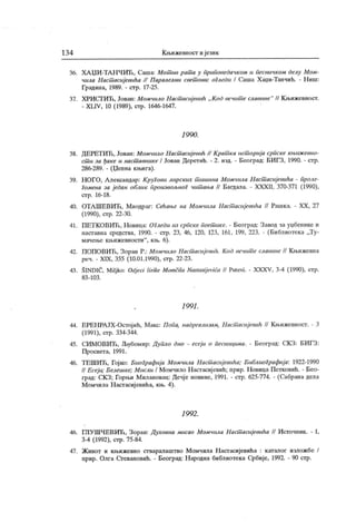 134 Кн>ижевност и језик
36. ХА ЏИ -ТА Н ЧИЋ , Саша: Мотшв рат а у приповедачком и песничком делу Мом-
чила Наст асијевића // Паралелни свет ови: огледи / Саша Хаџи-Танчић. - Ниш:
Градина, 1989. - стр. 17-25.
37. ХРИСГИЋ, Јован: Момчило Наст асијевић „ Код вечит е славине" // К њижевност.
- XLIV, 10 (1989), стр. 1646-1647.
1 9 90.
38. ДЕРЕТИЋ, Јован: Момчило Hacuiacuj eeuh // Крат ка ист ориј а српске књиж евно-
ст и за ђаке и наст авнике / Јован Деретић. - 2. ичд. - Београд: БИГЗ, 1990. - стр.
286-289. - (Џепна књига).
39. НОГО, А лександар: КруГови лирских т шиина Момчила Наст асијевића - проле-
Гомена за један облик произвољноГ чит ања // Багдала. - XXXII, 370-371 (1990),
стр. 16-18.
40. ОТА ШЕВИЋ, Миодраг: СеНање на Момчила HaciTiacujeeuha // Рашка. - XX, 27
(1990), стр. 22-30.
41. ПЕТКОВИЋ, Новица: ОГледи из српск е поет ике. - Београд: Завод за уџбенике и
наставна средства, 1990. - стр. 23, 46, 120, 123, 161, 199, 223. - (Библиотека „Ту-
мачење књижевности"
, књ. 6).
42. ПОПОВИЋ, Зоран Р.: Момчило HaciTtacujeeuh. Код вечит е славине // Књижевна
реч. - XIX, 355 (10.01.1990), стр. 22-23.
43. ŠINDIĆ, Milj ko: Odj eci lirike Momčila Nastasij evića // Putevi. - XXXV, 3-4 (1990), стр.
83 - 10 3.
1991.
44. ЕРЕНРА ЈХ-Остој ић, Макс: Попа, надреализам, HaciTiacujeeuh // Књижевност. - 3
(1991), ст р. 334-344.
45. СИМОВИЋ, Љубомир: Дупло дно - есеји о песницима. - Београд: С.КЗ: БИГЗ:
Просвета, 1991.
46. ТЕШИЋ, Гој ко: БиоГрафија Момчила HaciTiacujeeuha; Библиографија: 1922-1990
// Есеји; Белешке; Мисли / Момчило Н астасиј евић; прир. Новица Петковић. - Бео-
град: СКЗ; Горњи Милановац: Дечје новине, 1991. - стр. 625-774. - (Сабрана дела
Момчила Настасијевића, књ. 4).
1 9 92 .
46. ГЈ1УШЧЕВИЋ, Зоран: Духовна мисао Момчила Наст исиjeeuha /I Источник. - I,
3-4 (1992), стр. 75-84.
47. Живот и књижевно стваралаштво Момчила Н аст асијевића : каталог изложбе /
прир. Олга Сгевановић. - Београд: Н ародна библиотека Србије, 1992. - 90 стр.
 