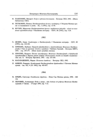 Литературао Момчилу Настасијевићу 13 5
48. ПА ВЛОВИЋ, Миодраг: Есеји о српским песшиџша. - Београд: СКЗ, 1992. - (Мала
библиотек а С.К З).
49. ПЕТК ОВИЋ, Новица: Hacuiacujeeuheea песмау наст ајању // Зборник Матице срп-
ске за књижевност и језик. - XL, 1 (1992), стр. 13-50.
50. ШУТ ИЋ, Мирослав: Нacuiacuj eeuhenu прича о жрт веном јагњет у - оГлед из књи-
ж евне архет ипологије I/ К њижевна историј а. - XXIV, 86 (1992), стр. 5-26.
1993 .
51. ДЕЛИЋ, Јован: Симпозијум о Наст асијевиНу // К њижевна историја. - XXV, 89
(1993), стр. 118-120.
52. ЈЕРЕМИЋ, Љубиша: Природа фант аст ике у приповет к ама Момчила Наст аси-
j eeuha // Глас из времена: оГледи и крит ике I Љубиша Јеремић. - Београд: БИГЗ,
1993. - стр. 159-175. - (Нове књиге домаћих писаца).
53. ЈЕРОТИЋ, Владета: Песник малобројних; Момчило Наст асијевић и будућност
хришћанст ва // Д арови наших рођака: П сихолошки оГледи из домаће књиж евно-
ст и: књ. II. - Београд: Просвета, 1993. - стр. 153-169.
54. МАГАРА ШЕВИЋ, Мирко: Песничко памћење. - Београд: СКЗ, 1993.
55. МИК ИЋ, Радивоје: Композиција Настшсијевићеве приповет к е II Летопис Матице
српске. - књ. 452, 4 (10. 1993), стр. 443-457.
1994 .
56. БРК ИЋ, Светозар: Освет љени спрудови. - Нови Сад: Матица српска, 1994. - 260
ст р .
57. ПЕЈОВИЋ , А лександар: НоГа у замци - ст о Година од рођења Момчила Наст а-
сијевића // Свеске. - 19 март 1994, стр. 7-13.
 