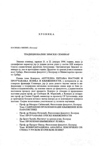X Р О Н И К А
БОСИЉК А МИЛИЋ (Београд)
Т РА Д И Ц ИОН А ЛН И ЗИ МСК И СЕМ И Н А Р
Зимски семииар, одржан 21. и 22. јануара 1994. године, имао је
специфичан карактер јер је једним делом ушао у састав XIII конгреса
Савеза славистичких друштава Југославије. Организатори Зимског се-
минара су, к ао и претходних година: Друштво за српски језик и к њижев-
ност Србије, Филолошки факултет у Београду и Министарство просве-
те Србиј е.
Гћавна тема Конгреса, А КТУ ЕЈ1Н А П ИТА ЊА НА СТА ВЕ И
ПРОУЧА ВА ЊА ЈЕЗИК А И К ЊИЖЕВНОСТ И, у потпуности ј е од-
говарала функцији Семинара, јер ј е дала домете научне мисли и ин-
формације о теоријским питањима неопходним свима који се баве је-
зиком и књижевношћу, од основне школе до факултета, у ј единственом
наставном процесу овог предмета. К онгрес је отворио и председавао
његовим радом проф. др Слободан Ж. М арковић, а К онгрес је поздра-
вио проф. др Славко Гордић, министар за просвету СР Југославије, који
ј е пригодном беседом истакао значај напора да се континуитет конгреса
настави. Својим излагањима учествовали су познаги научници:
- Проф. др Миодраг Сибиновић, Филолошки факултет, Београд
Т ем а: С А В РЕ М Е Н И П РО Б Л Е М И Н А Ш Е К Њ И Ж Е В Н Е К О М -
П А РА Т И С Т И К Е
- Проф. др Новица Петковић, Филолошки факултет, Београд
Т ем а : П Р О У Ч А В А Њ Е С РП С К Е К Њ И Ж Е В Н О С Т И
- Др Драго Ћупић, Институт за српски језик , Београд
Т ем а : П Р О Б Л Е М И К Њ И Ж Е В Н О Г ЈЕ З И К А
- Проф. др Предраг Пипер, Филолошки факултет, Београд
Тема: К ОН ФРОНТА Ц ИОН А А Н А ЛИ З А Л ЕК СИ Ч К ИХ СИ -
С Т Е М А У РУ С К О М И С РП С К О М ЈЕ З И К У
 