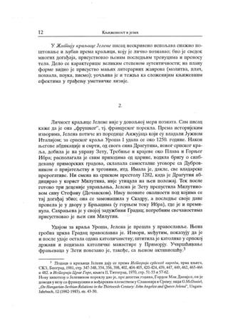 12 Књижевност и језик
У Жипшју краљицеЈсленс пнсац нескрнвено испољава снажно по-
игговање и љубав према краљици, коју је лично познавао; био ј е сведок
многих догађаја, присуствовао њеним последњим тренуцима и преносу
тела. Дело се к арактерише велик им сгепеном аутентичности; на плану
форме видно је присуство мањих литерарних жанрова (молитва, плач,
похвала, поука, писмо); уочљива је и тежња ка сложенијим књижевним
ефектима у грађењу уметничке визије.
2 .
Личност краљице Јелене није у довољној мери позната. Сам писац
каже да је она „фрушког"
, тј. француског порекла. Према историјским
изворима, Јелена потиче из породице А нжујаца који су владали Јужном
Италиј ом; за српског краља Уроша I удала се око 1250. године. Након
његове абдикације и смрти, од свога сина Драгутина, новог српског кра-
ља, добила је на управу Зету, Требиње и крај еве око Плава и Горњег
Ибра; располагала је свим приходима од царине, водила бригу о снаб-
девању приморских градова, склапала самосталне уговоре са Дубров-
ником о пријатељству и трговини, итд. Имала је, дакле, све владарске
прерогативе. Ни смена на српском ирестолу 1282, када ј е Драгутин аб-
дицирао у корист Милутина, није утицала на њен положај. Тек после
готово три деценије управљања, Јелена је Зету препустила Милутино-
вом сину Стефану (Дечанском). Нису познате околности под којима се
тај догађај збио; она се замонашила у Скадру, а последње своје дане
провела је у двору у Брњацима (у горњем току Ибра), где је и преми-
нула. Сахрањена је у својој задужбини Градац; погребним свечаностима
присуствовао је њен син Милутин.
Удајом за краља Уроша, Јелена је прешла у православље. Њена
гробна црква Градац православна је. Извори, међутим, показују да ј е
и послеудаје остала одана католичанству; штитилаје католике у српској
држави и подизала католичке манастире у Приморј у. Учвршћивање
фрањеваца у Зети повезано је, такође, са њеном активношћу.3
3 Подаци о краљици Јелени дају се према Исшорији сриског народа, прва кљига,
СКЗ, Београд, 1981, стр. 347-348,354,356,398,402,404-405,420-424,439,447,449,462,465-466
и 482. и Ист ориј и Црне Горе, књигаII,Т итоград, 1970, стр. 51-55 и 57-62.
Н ову хипотезу о Јеленином пореклу дао је, npe десетак година, Гордон М ак Данијел; он је
доводиу везу сафранцуским имађарским племством у Славониј ии Срему; видиG.McDaniel,
„ On Hungarian-Serbian Rclations intheTliirteenlh СеШигу: JohnAngelosand QueenJelena"
, Ungarn-
Jahrbuch, 12 (1982- 1983), str. 43-50.
 