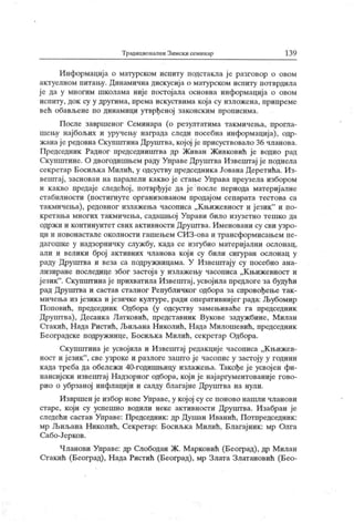 Традиционални Зимски семинар 13 9
Информација о матурском испиту подстакла је разговор о овом
актуелном питању. Динамична дискусија о матурском испигу потврдила
је да у многим школама није постојала основна информација о овом
испиту, док су у другима, према искуствима која су изложена, припреме
већ обављене по динамици утврђеној законским прописима.
После завршеног Семинара (о резултатима такмичења, прогла-
шењу најбољих и уручењу награда следи посебна информација), одр-
жанаје редовна Скупштина Друштва, којој је присуствовало 36 чланова.
Председник Радног председништва др Живан Живковић је водио рад
Скупштине. О двогодишњем раду Управе Друштва Извештај ј е поднела
секретар Босиљка Милић, у одсуству председника Јована Деретића. Из-
вештај, заснован на паралели какво је стање Управа преузела избором
и какво предаје следећој , потврђуј е да ј е после периода материјалне
стабилности (постигнуте организованом продајом сепарата тестова са
такмичења), редовног излажења часописа „Књижевност и језик" и по-
кретања многих такмичења, садашњој Унрави било изузетно тешко да
одржи и континуитет свих активности Друштва. Именовани су сви узро-
ци и новонастале околности гашењем СИЗ-ова и трансформисањем пе-
дагошке у надзорничку службу, када се изгубио материјални ослонац,
али и велики број активних чланова кој и су били сигуран ослонац у
раду Друштва и веза са подружницама. У Извештају су посебно ана-
лизиране последице због застоја у излажењу часописа „К њижевност и
ј език". Скупштинај е прихватила Извепггај , усвојила предлоге за будући
рад Друштва и састав сталног Републичког одбора за спровођење так -
мичења из језик а и језичке културе, ради оперативнијег рада: Љубомир
Поповић, председник Одбора (у одсуству замењиваће га председник
Друштва), Десанка Латковић, представник Вукове задужбине, Милан
Стакић, Нада Ристић, Љиљана Николић, Н ада Милошевић, председник
Београдске подружнице, Босиљка Милић, секретар Одбора.
Скупштина је усвојила и Извештај редакције часописа „К њижев-
ност и језик"
, све узроке и разлоге зашто је часопис у застоју у години
када треба да обележи 40-годишњицу излажења. Такође ј е усвој ен фи-
нансијски извештај Надзорног одбора, који је најаргументованије гово-
рио о убрзаној инфлацији и салду благајне Друштва на нули.
И звршен је избор нове Управе, у кој ој су се поново нашли чланови
старе, који су успешно водили неке активности Друпггва. Изабран је
следећи састав Управе: Председник : др Душан Иванић, Потпредседник :
мр Љиљана Николић, Секретар: Босиљк а Милић, Благајник : мр Олга
Сабо-Јерков.
Чланови Управе: др Слободан Ж. Марковић (Београд), др Милан
Стакић (Београд), Нада Ристић (Београд), мр Злата Златановић (Бео-
 