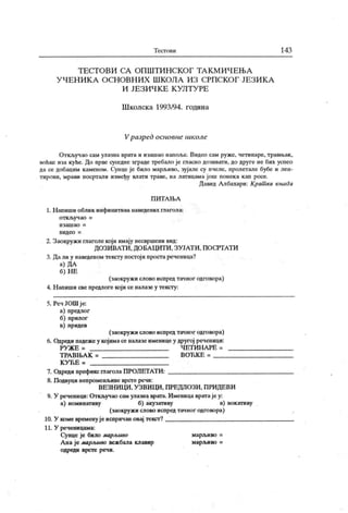 Т ес го ви 143
Т Е С Т О В И С А О П Ш Т И Н С К О Г Т А К М И Ч Е Њ А
У Ч Е Н И К А О С Н О В Н И Х Ш К О Л А И З С РП С К О Г ЈЕ З И К А
И Ј Е З И Ч К Е К У Л Т У РЕ
Ш колск а 1993/94. година
Vразред основне школе
Откључао сам улазна врата и изашао напоље. Видео сам руже, четинаре, травњак ,
воћке иза куће. До прве суседне зграде требало је гласно дозивати, до друге не бих успео
да се добацим каменом. Суице је било марл»иво, зујале су пчеле, пролетале бубе и леп-
тировн, мрави посртали између влати траве, на латицама још понека кап росе.
Давид Албахари: Крат ка књига
П И Т А Њ А
1. Н апиши облик инфинитива наведених глагола:
о т к љ у ч ао =
и з а ш а о =
в и д е о =
2. Заокружи глаголе који имају несвршени вид:
ДОЗИВАТИ , ДОБА ЦИТИ , ЗУЈАТИ, ПОСРТАТИ
3. Дали у наведеном тексту постоји простареченица?
а) ДА
б) Н Е
(заокружи слово испред тачног одговора)
4. Н апиши све предлоге који се налазе у тексту:
5. Реч ЈОШ ј е:
а) предлог
б) прилог
в) придев
(заокружи слово испред тачног одговора)
6. Одреди падеже у којимасе налазе именице у другој реченици:
РУЖ Е = Ч ЕТ ИН АРЕ =
Т РА ВН.А К = ВОЋК Е =
К У Ћ Е =
7. Одреди префикс глаголаПРОЈ1ЕТАТИ:
8. Подвуци непроменљиве врст е речи:
ВЕЗН ИЦИ , У ЗВИЦИ , ПРЕД ПОЗИ . П РИДЕВИ
9. У реченици: Откључао сам улазнаврата. Именица вратаје у:
а) номинативу б) акузативу в) вокативу
(заокружи слово испред тачног одговора)
10. У коме временује испричаи овај текст?
11. У реченицама:
Сунце је било марљиво марљиво =
А на је марљиво вежбала клавир марљиво =
одреди врст е реч и.
 