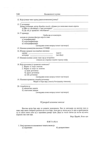 14 4 К њижевност и језик
12. Којијезици чине групу јужнословенских језикз?
13. У реченици:
ДавидА лбахари, аутор Крат кекњиге, обј авио је и неколико књнгаприча.
а) Шта је апозициј а у овој реченици?
б) Да ли је правилно обележена?
14. У примеру:
Срећа ми се осмехнула.
налази се стилскафигура кој асе зове:
а) модификација
б) персонификација
в) електрификациј а
(заокружи слово испредтачног одговора)
15. Н апиши деминутив именице СУНЦЕ:
16. Изведи придеве од следећих именица:
кајсија (цвет)
историја (догађај )
17. Н апиши велико слово тамо где је потребно:
отишао је у турску и купио турску кафу.
18. К ој ареченицај е правилно написана?
1. Марко се игра лоптом.
2. Марко се игра са лоптОм.
а) прва реченица
б) друга реченица
в) обе реченице
(заокружи слово испред тачног одговора)
19. Н апиши правилно следећу реченицу:
Марко и пера иду у шесту београдску гимназиу.
20. Атрибути су:
а) именички додати
б) глаголски додаци
(заокружи слово испред тачног одговора)
VI разрсд основне 1нк оле
Његова вучја ћуд није се уопште показивала. Био је питомиј и од многих паса и
нико није имао стварног разлогадагасе боји. Али сви су зналидаје то вук и прибојавали
су се свега онога што су о вуковима раније чули. Деда се често питао да ли ће од њега
из раст и п ас ил и вук .
Воја Царић: Бели вук
П И Т А Њ А
1. Овај одломак из књижевног текста писанје:
а) наративно б) дескриптивно
 