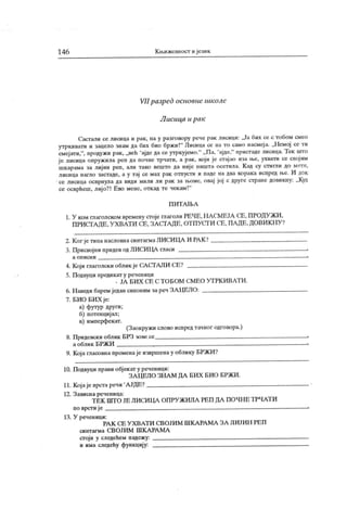 14 6 Кл ижевност и језик
VII разред основне школс
Л исица и рак
Састали се лисица и рак, па у разговору рече рак лисици: ,Ја бих се с тобом смео
утркивати и зацело знам да бих био бржи!" Лисица се на то само насмеја. „Немој се ти
смејати,
", продужи рак, „Beh 'ајде да се утркујемо." „ Па,
'ајде," пристаде лисица. Тек што
је лисица опружила реп да почне трчати, а рак, који је сгај ао иза ње, ухвати се својим
шк арама за лиј ин реп, али тако вешто да ниј е ништа осетила. К ад су стигли до мете,
лисица нагло застаде, а у тај се мах рак отпусти и паде на два корака испред н>е. И док
се лисица осврнула да види мили ли рак за њоме, овај јој с друге стране довикну: „Куд
се осврћеш, лиј о?! Ево мене, откад те чекам!"
П И Т А 1Б А
1. У ком глаголском времену croje глаголи РЕЧЕ,НАСМЕЈА СЕ, ПРОДУЖИ,
ПРИСТ А ДЕ, У ХВАТ И СЕ, ЗА СТ А ДЕ, ОТПУСТ И СЕ, ПА ДЕ, ДОВИ КН У ?
2. Ког је типа насловнасинтагмаЛИСИЦА И РА К ?
3. Присвојни придев од ЛИСИЦА гласи ,
а о п и с н и .
Кој и глаголски облик је САСТ АЛИ СЕ?
Подвуци предикат у реченици
. ЈА Б И Х СЕ С Т О Б ОМ С М Е О У Т РК И В А Т И .
Н аведи барем један синоним за реч ЗА ЦЕЛО:
БИО БИХ је:
а) футур други;
б) потенциј ал;
в) имперфекат.
(Заокружи слово испредтачног одговора.)
П ридевск и облик БРЗ зове се ,
а облик БРЖИ .
9. К оја гласовнапроменаје извршенау облику БРЖИ?
10. Подвуци прави обј ек ат у реченици:
ЗА ЦЕЛО ЗНА М ДА БИХ БИО БРЖИ .
11. Кој аје врста речи 'А ЈДЕ?
12. Зависна реченица:
Т ЕК ШТ О ЈЕ ЛИСИ ЦА ОПРУ ЖИЛА РЕП ДА ПОЧН Е ТРЧАТИ
по врсти ј е
13. У реченици:
РА К СЕ У Х В А Т И СВ О ЈИ М Ш К А РА М А З А ЈШ ЈИ Н РЕ П
си нт аг м а С В О ЈИ М Ш К А РА М А
сгој и у следећем падежу:
и има следећу функцију:
4 .
5.
6 .
7 .
 