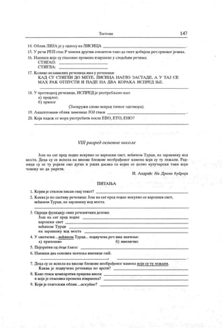 Т ест о ви 147
14. Облик ЛИЈЛ ј еу односу наЈ1ИСИЦА
15. У речи РЕП глас Р замени другим сонантом тако да опет добијеш реч српског језика.
16. Н апиши које су гласовие промене извршене у следећим речима:
СТИ ГА О :
С ТИ ГЈТА :
17. К олико независних реченица имау реченици:
К А Д СУ СТГИ ГЛИ ДО МЕТ Е, ЛИСИ ЦА НА ГЛО ЗА СГА ДЕ, А У ТА Ј СЕ
МА Х РА К ОТ ПУ СГИ И ПА ДЕ Н А ДВА К ОРА К А И СПРЕД Н>Е .
18. У претходној реченици, ИСПРЕД јеупотребљено као:
а) предлог;
б) прилог
(Заокружи слово испред тачног одговора).
19. А кценто вани облик заменице ЈОЈ гласи
20. Који падеж се мораупотребити послеЕВО, ЕТО, ЕНО?
VIII разред основне школе
Још на сат пред подне искупио се варошки свет, већнном Турци, на зараванку код
моста. Деца су се испела на високе блокове необрађеног камена који су ту леж али. Рад-
ници су се 17 ројили око дугих и уских дасак а са кој их се делио кулучарски таин кој и
ч о век у не да ум рет и .
И . А ндрић: II а Д рчни ћуприј а
П И Т А 1БА
1. Кој им је стилом писан овај текст?
2. К акваје по саставу реченица:Још насат пред подне искупио се варошки свет,
већином Турци, на зараванку код моста.
3. Одреди функ цију ових реченичких делова:
Још на сат пред подне
вар ош к и свет
већином Турци
н а зар а ва н к у к од м о ст а
4. У сингагми ...већином Турци... подвучена реч има значење:
а) прилошко б) именичко
5. Пејоратив од деца Гласи:
6. Н апиш и два основна значења именице сат .
7. Деца су се испела на високе блокове необрађеиог камена који су ту леж али.
К аква је подвучена реченица по врсги?
8. К ако гласи компаратив придева висок
и којаје гласовнапромена извршена?
9. Који је плаголски облик ...искупио?
 