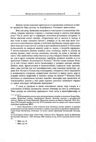 Житије краљицеЈеленеодАрхиеписконаДанилаII 13
3 .
Данило веома пажљиво ириступа и са израженим осећањем за бит-
не вредности бира детаље за изграђивање Јелениног животописа.
Већ сам увод, брижљиво изграђен и текстуално и семантички обо-
гаћен, открива пишчево старање о основној идеји и општој атмосфери
дела.4 Он је доста дуг и садржајан; почетном реченицом сугерише се
битан мисаони аспект житија: „божаствени пут је жесток и опггар, и
има тесне и пуне страдања путеве"
; утврђује се да они који желе неи-
зречене и непост иж име дарове у небеском пребивању, морају прво оста-
вити овај свет и оно што је у њему и преочишћеном душом се боголепно
подвизават и ка вишњем животу; ради се, дакле, о потреби одридања.
У истом контексту Данило помиње умну лест вицу, којом се узлази на
висину врлине; лице постаје улепшано, светлиј е од сунца и чистије од
снега. Ова симболичк а слика настала ј е под утицај ем Јована Лествични-
к а, али и друге монашк е литературе; одређена сродност намеће се и са
прологом Савиног ХиландарскоГт ипика.5 Потом следи похвала Богу;
то је већ готово опште место (конвенција) у уводима српских житија.
Данило ипак, фразеолошки и квангитативно, надилази своје претход-
нике; овде постој и чак пет квалификатива, кој и оснажују представу: „ј е-
дини Бог богова и Господ над господарима, створитељ свега видљивога
и невидљивога створења, неприступна светлост и живот свега, који је
утврдио небеса мудрошћу и основао земљу на ничем".6 Похвала Богу
наставља се изношењем његовог нај већег милосрђа које проистиче из
човекољубља: долази у свет ради људског спасења; споменута тврдња
се одмах илуструје библијским примерима.7
У увод ј е уграђено и лично иск азивање писца, кој и говори и о
сопственом осећању грешности, изнова обимније но хот о је уобичајено.
Тиме указује на сопствену припадност томе свету и идентификацију са
4 Изрецепцијскихразлога,дело интерпретирамослужећисепреводомЛазараМир-
ковића. К ористимо издање: А рхиепископ Данило: Живот и краљева и архиепископа
српских. Превео др Лазар Мирковић. Предго вор написао др Н икола Радој чић. СК З, Бео-
град, 1935; Јелениио житиј еје на стр. 43-76 (наводећи текст из оквираовог издања надал>е
користимо скраћеницу ЖКЈ).
5 Јован Лествичник у свом познатом делу Лест вица излаже правила за духовно
усавршавање; постој и тридесет ступњевау подвигу, који узводе кадуховном савршенству -
Свети Јован Лествичник, Лест вица. Са грчког превео Димитрије Богдановић. Београд,
1963.
За Хиландарски т ипик види: Свети Сава, Сабрани списи. Приредио проф. др Димитрије
Богдановић. П росвета - СК З, Београд, 1986; типик је настр. 43-45 а аналогно месго на стр.
43 .
6 ЖКЈ.стр.43.
7 ЖКЈ,стр.44.
 