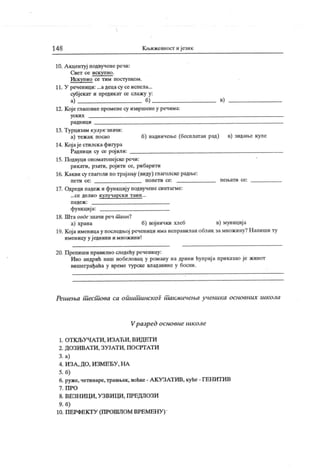 14 8 Кл>ижевност и ј език
10. А кдентуј подвучене речи:
Свет се иск упио .
Искупио се тим поступком.
11. У реченици: ...адецасу се испела...
субјекат и предик ат се слаж у у:
а) б) в)
12. Које гласовне промене су извршене у речима:
уск и х
р адн иц и
13. Турцизам кулук значи:
а) тежак посао б) надничење (бесплатан рад) в) зидан>е куле
14. Кој аје стилск афигура
Радници су се рој или:
15. Подвуци ономатопејске речи:
рикати, рзати, рој ити се, рибарити
16. К акви су глаголи по трајању (виду) глаголске радње:
п ет и се : п о п ет и се : п е њ ат и се :
17. Одреди падеж и функцију подвучене синтагме:
...с е де л и о к у л у ч а р с к и т а и н ...
п аде ж :
функциј а:
18. Шта овде значи реч т аин!
а) храна б) војнички хлеб в) муниција
19. Којаименицау последњој реченици иманелравиланоблик замножину?Напиши ту
именицу у ј еднини и множини!
20. П репиши правилно следећу реченицу:
Иво андрић наш нобеловац у роману на дрини ћуприј а приказао је живот
вишеграђаћа у време турске владавине у босни.
Решења шесшова са оиишш нск ог шакм ичења у ченика основних школа
Vразред основне школе
1. ОТ К ЉУ ЧА Т И , И ЗА Ћ И , ВИ Д ЕТ И
2. ДОЗИВАТ И , ЗУЈАТ И , ПОСРТАТ И
3. а)
4. И ЗА , ДО, И ЗМ ЕЂУ , НА
5. б)
6. руже, четинаре,травњак, воћке- АКУЗАТИВ, куће - ГЕНИТИВ
7 . П Р О
8. ВЕЗН ИЦ И , У ЗВИ ЦИ , ПРЕДЛОЗИ
9. б)
10. ПЕРФЕКТУ (ПРОШЛОМ ВРЕМЕНУ )
 