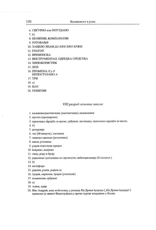 150 К њижевност и језик
6. СИ ГУ РН О или П ОУ ЗДА НО
7. б)
8. П О ЗИТ И В , К О М П А РА Т ИВ
9. ЈО Т О В А Њ Е
10. ЗА ЦЕЛО ЗН А М ДА БИ Х БИ О БРЖ И .
11. ГЛ А Г О Л
12 . В РЕ М Е Н С К А
13. ИН СТРУ М ЕНТА Л, ОДРЕД БА СРЕДСТ ВА
14. Х И П О К О РИ С Г И К
15. Л Е П
16. П РОМЕНА Л у О
Н Е П О С Г О ЈА Н О Л
17. Т Р И
18. а)
19 . Њ О Ј
2 0. Г Е Н И Т И В
VIII разред основне школе
1. књижевноуметничким (уметничким), кн>ижевним
2. проста(проширена)
3. прилошкаодредбазавреме,субјекат, апозиција, прилошкаодредбазаместо.
4. б)
5. дечурлија
6. час (60 минута), часовник
7. зависнаодносна (релативна)
8. виши, јотовање
9. радни глаголски придев
10. искупио, искупио
11. лицу, роду и броју
12. једначен>есуга асникапо звучности, сибиларизација(II палатал.)
13. б)
14. метафора
15. рик ати, рзати, ројити се
16. трајни, свршени, трајни (учестали)
17. номинатив, субјекат
18. а)
19. човек , људи
20. Иво Андрић,нашнобеловац,у роману НаДринићуприја(„НаДринићуприја"
)
приказаојеживот Вишеграђанау времетурскевладавинеу Босни.
 