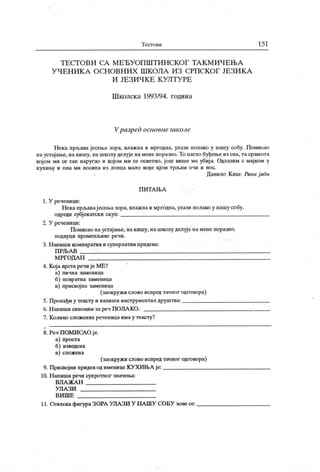 Т ест о ви 15 1
Т Е СТ О В И СА М Е Ђ У О П Ш Т И Н С К О Г Т А К М И Ч Е Њ А
У Ч Е Н И К А О С Н О В Н И Х Ш К О Л А И З С РП С К О Г ЈЕ З И К А
И ЈЕ З И Ч К Е К У Л Т У РЕ
Ш колск а 1993/94. година
Vразред основие школе
Нека прљава јесења зора, влажна и мргодна, улази полако у нашу собу. Помисао
наустајање, на кишу, на школу делује намене поразно.То нагло буђење из сна,тасрамота
којом ми се сан наругао и којом ми се осветио, још више ме убиј а. Одлазим с мајком у
кухињу и она ми посипа из лоица мало воде кјом трљам очи и нос.
Данило К иш: Рани ј ади
П И Т А Њ А
1. У реченици:
Некапрљавајесењазора, влажнаимргОдна, улази полако у нашу собу.
одреди субјекатски скуп:
2. У реченици:
Помисао наустајање, накишу, нашколу делује намене поразно.
п одвуци пром енљ иве речи .
3. Н апиши компаратив и суперлатив придева:
П РЉА В
М РГОДА Н
4. Кој а врстаречи је МЕ?
а) лична заменица
б) повратна заменица
в) присвој на заменица
(заокружи слово испредтачног одговора)
5. Пронађи у тексту и напиши инструментал друштва:
6. Н апиши синоним зареч ПОЈ1А КО.
7. Колико сложених реченицаимау тексту?
8. Реч ПОМИ САО је.
а) проста
б) изведена
в) сложена
(заокружи слово испредтачног одговора)
9. Присвојни придеводименице КУХИН>А је:
10. Н апиши речи супротног значења:
ВЛ А Ж А Н
УЛ А ЗИ
В И Ш Е
11. Огилска фигураЗОРА УЛАЗИ У НА ШУ СОБУ зове се:
 