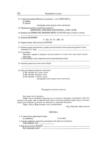 152 К њижевност и језик
12. У другој речениди (Помисао наустајање ...) реч ПОРАЗНО је:
а) придев
б) прилог
(заокружи слово испред тачног одговора)
13. Подвуци речи које су правилно написане:
БИ ОЛ ОГИА , БИ О СК ОП , БИО ХЕ М И ЈА , А ЗИА , К ОЈИ
14. Н апиши све ПОВРАТН Е (РЕФЛЕКСИВНЕ) ГЛА ГОЛЕ кој и се налазеу тексгу:
15. Подвуци ВЕЗН И К Е:
У Н А И Т А М И СЕ
16. Одреди падеж, број и род речиК ОЈОМ:
17. Н апиши дужи (наглашени) и краћи (ненаглашени) облик акузативаједнине личне
зам енице за 2. лице:
18. У реченици:
Одлазим с мајком у кухињу и она ми посипа из лонца мало воде којом трљам
о ч и и н о с .
У коме падежу стоје подвучене речи и коју функцију имају?
19. Н апиши редом сваслова наше азбуке:
20. Којареченицаје правилно написана?
а) Не мислим ни о коме лоше.
б) Н е мислим ниокоме лоше.
в) Не мислим о никоме лоше.
(заокружк слово иснредтачног одговора)
VI разред основне школе
Још један сат је прошао...
Лежао сам и посматрао брда која су се утапала у бескрајно плаветнило неба. По-
сматрао сам шуме чији су врхови били благо осенчени руменим сјајем кој и је наговеш-
тавао јесен. Борови су личили на витезове са исуканим мачевима.
Чудно лепа је Шар-планина, ева у контрастима.
Раде Н иколић: Шар -Ги анина
П И Т А Њ А
1. У овом тексту приповедач казује:
а) доживљај б) догађај
2. Замени перфекат аористом у реченици:Јошједан сат је прошао.
ЈОШ ЈЕДА Н СА Т .
3. К ојаврстаречијеЈЕДАН ?
К оју функцију врши?
 