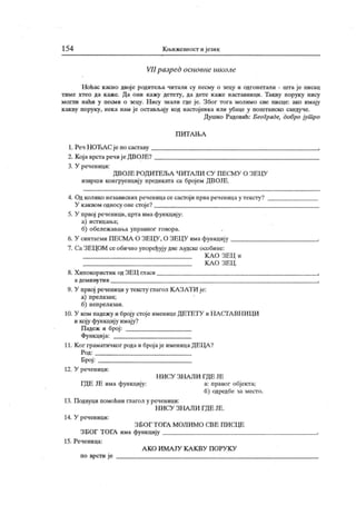 154 К њижевност и језик
VII разред основне школе
Ноћас к асно двоје родитеља читали су песму о чецу и одгонетали - шта је писац
тиме хтео да каже. Да они кажу детету, да дете каже наставници. Такву поруку нису
могли наћи у песми о зецу. Н ису знали где је. Због тога молимо све писце: ако имају
к акву поруку, нека нам је остављају код настој ника или убаце у поштанско сандуче.
Душко Радовић: Београде, добро јут ро
П И Т А Њ А
1. Реч Н ОЋА С је по саставу .
2. Која врста речиј е ДВОЈБ?
3. У реченици:
ДВОЈЕ РОДИТ ЕЉА Ч ИТА ЛИ СУ П ЕСМУ О ЗЕЦУ
изврши конгруенцију предиката са бројем ДВОЈЕ.
4. Од колико независних реченицасе састоји прва реченица у тексту?
У каквом односу оне стоје?
5. У првој реченици, црта има функцију:
а) ист ицаља;
б) обележ авања управног говора.
6. У синтагми ПЕСМА О ЗЕЦУ , О ЗЕЦУ имафункцију
7. СаЗЕЦОМ се обично упоређују две људске особине:
К А О ЗЕЦ и
К А О ЗЕЦ .
8. Хипокористик од ЗЕЦ гласи
а дем и ну т и в
9. У првој реченици у тексту глагол К А ЗАТИ је:
а) прелазан;
б) непрелазан.
10. У ком падежу и броју стоје именице ДЕТЕТУ и Н А СТА ВН ИЦИ
и коју функцију имају?
Падеж и број :
Функција:
11. Ког граматичвог рода и бројаје именицаДЕЦА ?
Род:
Број :
12. У реченици:
Н И СУ ЗН А ЛИ ГД Е ЈЕ
ГДЕ ЈЕ има функцију: а: правог објекта;
б) одредбе за место.
13. Подвуци помоћни глагол у реченици:
Н ИСУ ЗНА ЛИ ГДЕ ЈЕ.
14. У реченици:
З БО Г Т ОГА М ОЛИМ О С.ВЕ ПИ СЦЕ
ЗБОГ ТОГА има функцију
15. Реченица:
А К О И М А ЈУ К А К В У П О РУ К У
по врсти је
 