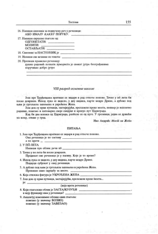Т ест о ви 155
16. Н апиши синоним за подвучену реч у реченици:
А К О И М А ЈУ К А К ВУ П ОРУ К У .
17. Н апиши свршене глаголе од:
ОД ГОНЕТАТ И:
М ОЛ И Т И :
О С ГА ВЉА Т И :
18. Сиионим заНА СГОЈНИ К је
19. И спиш и све везнике из т екст а:
20. Препиши правилно реченицу:
душко радовић познати хумориста је сваког јутра београђанима
поручивао добро јутро
VIII разред основне школе
Још пре Ђурђевдана вратише се зидари и рад отпоче поново. Тачно у пб лета би
посао довршен. Испод лука се видело, у дну видика, парче модре Дрине, а дубоко под
њим је гргољила запењена и укроћена Жепа.
Још док су први путници, застајкујући, прелазили преко моста, неимар ј е исплатио
раднике, повезао и натоварио своје сандуке и кренуо пут Цариграда.
К ад би два конак а од Цариграда, разболе се од куге. У грозници, једва се држећи
н а к о њу, ст и ж е у г рад.
Иво А ндрић: Мост на Жепи
П И Т А Њ А
1. Још преЂурђевдана вратишесе зидари и рад отпоче поново.
Ова реченица је по саставу ,
а п о врст и
2 . У П О Л Е Т А
Н апиши пун облик речи пб
3. Тачно у по лета би посао довршен.
Предикат ове реченице је у пасиву. Које је то време?
4. Испод лукасе видело, у дну видика, парчемодре Дрине.
Подвуци субјекат у овој реченици.
5. А дубоко под њимје гргољила запењенаи укроћенаЖепа.
Препиши само одредбу за место.
6. Којастилска фигураје У КРОЋЕНА ЖЕПА
7. Још док су први путници, застајкујући, прелазили преко faocra...
је:
(која врста реченице)
8. Који глаголски облик је ЗАСТАЈКУЈУЋИ ,
и коју функцију имау реченици? 1
9. А кцентуј хомонимне обликео вих глагола:
повезао (у значењу ВОЗИО)
повезао (у значењу ЗА ВЕЗА О)
 