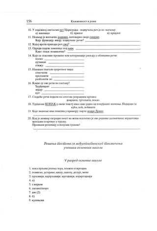 156 Кљижевност и ј език
10. У падежној синтагми пут Цариграда - подвучена реч је по значењу:
а) именица б) прилог в) предлОг
11. Н еимар ј е исплатио раднике, натоварио свој е сандуке.
Коју функцију имају подвучене речи?
12. Кој ој врсти припадареч свој?
13. Одреди падеж заменице под н>им.
К ако гласи номинат ив?
14. К оје се гласовне промене или алтернације ј ављај у у облицима речи:
п о с а о :
пу т н иц и :
ст иж у :
15. Н апиши глаголе супротног вида:
о т п о ч е т и :
п р ел азит и :
разболети се:
16. К акве су ове речи по саставу?
Ђурђевдан:
зи д ар :
п у т :
17. Следеће речи подели на слогове усправним цртама:
до врш ен , г р г ољ ил а, п осао .
18. Турцизам К ОНА К у овом тексту има самоједно одпонуђених значења. Подвуци га:
кућа, ноћ, ноћиште
19. Које значење има генитив у примеру: парче модре Дрине
20. К адје неимар саградиомост на жепи исплатио је све радникедалматинце херцеговце
ж еп љ ан е и к р ен уо у т у р ск у .
Препиши реченицу и исправи грешке!
Решења шесшова са међуоишишнског шакмичења
у ч ен и к а о с н о в н их ш к о л а
Vразред основнс шк оле
1. некапрљавајесења зора, влажна и мргодна
2. помисао, устајање, кишу, школу, делује, мене
3. прљавиј и, најпрљавији; мргодниј и, најмргодниј и
4. а)
5. с мај ком
6. лагано/споро
7. две (2)
8. б)
9. кухињски
 