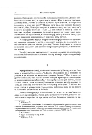 14 К њижевност и језик
јунаком. Непосредно се обраћајући читаоцима/слут аоцима. Данило сли-
ковито наглашава идеју о пролазности света: „Шта ја кажем овај свет,
љубимци мој и, у коме су ж алост и узбуна, туга и метеж , и то прелази
као сенка, и вене као цвет?"8 Цитира речи пророка, заправо Давидов
псалам 102,15 (=„Човек је као трава, и дани његови су као цвет пољски
"
)
и место из књиге Постања - 18,27 („Ја сам земља и пепео"
). Тиме се
постиже одређена едукативна функција и рецептор уводи у свет дела.
Размишљања о пролазности, Страшном суду, смислу живота, биће у сре-
дишту пишчевог интересовања у највећем делу житија.
У уводу Данило издвај аи одређене категориј е светитеља (мучени-
ци, пророци, угодници), да би се нарочито задржао на последњој, ј ер
му то намеће природа његове јунакиње.9Јелена је блажена и то писац
н агл аш ава у н асл ову , али и г от о во н епр ек и дн о к р о з дел о , уз п ом ен њ е-
н о г и м е н а .
Уводје умногоме нуклеус дела;у њему су садржани не само идејни,
већ и стилско-формални елеменги који су касније шире и подробније
р еал изо ван и .
4.
Ауторским исказом („после овога почињемо у Господу житије бла-
жене и христољубиве Јелене..."
) Данило обавештава да ј е завршио са
уводом и да прелази на животонис краљице Јелене.10 Ово је почетак
другог поглавља; оно захвата веома значајан простор и к арактерише
се композиционом разуђеношћу.11Писац образлаже циљжитија, онако
како га схвата: „а ми, исповедајући њихова похвална житија, молимо се
Богу, дауспомену њихову покажесвстлијом у вашедане".12Нешто ка-
сније говори о конкретним стваралачким побудама; каже да ће писати
о Јеленином уздрж авању и подвигу.
Данило апострофира ист инит ост („о овоме...по истини"
) као од-
лику свога приповедања. Исказ да ће истинито говорити допуњава оз-
начавањем извора (то су, пре свега, сведоци Јелениног живота, за пе-
8 ЖКЈ,стр.45.
9 ОугодиицимаДанилокаже:„А другимест опроливан.акрвиимука.топлимсузама
и многим врлинамараспешетело своје, чимејемогућеТебиугодити.Таквисепрославише
и на висинама се прослављају анђелским хвалама и опевају се са похвалом. А и ми грешни
требадаих сматрамо блаженима, каоТвојеистинитеугоднике."; ЖКЈ,стр.45.
10ЖКЈ,стр.45.
11Друго поглављејенастр.45-57.
12ЖКЈ, сгр. 45-46.
 