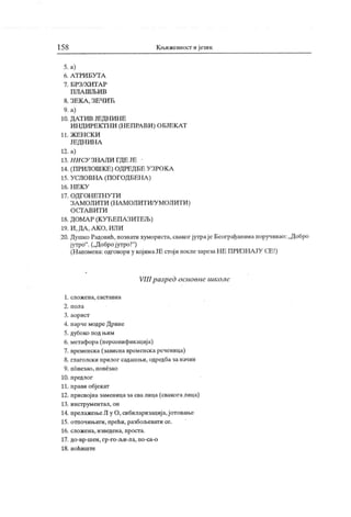 15 8 Књижевност ијезик
5. а)
6. А Т РИ Б У Т А
7 . Б РЗ /Х И Т А Р
П Л А Ш Љ И В
8. ЗЕК А , ЗЕ ЧИЋ
9. а)
10. ДА Т ИВ ЈЕ ДН И Н Е
ИН ДИРЕКТН И (Н ЕПРА ВИ ) ОБЈЕК АТ
11. Ж Е Н С К И
ЈЕДН ИН А
12. а)
13. Н И СУ ЗНА Ј1И ГД Е ЈЕ
14. (ПРИЛОШК Е) ОДРЕД БЕ У ЗРОК А
15. УСЛОВНА (ПОГОДБЕН А )
16 . Н Е К У
17. ОД ГОН ЕТН У Т И
ЗА МОЛИТИ (НА МОЛИТИ/У МОЛИТИ )
О С ГА В И Т И
18. ДОМА Р (К УЋ ЕПА ЗИТЕЉ)
19. И , ДА , А К О , ИЛ И
20. Душко Радовић, познати хумориста, сваког јутраје Београђанима поручивао: „Добро
јутро". („Добројутро!"
)
(Напомена: одговори у којимаЈЕ стој и послезарезаНЕ ПРИЗНАЈУ СЕ!)
VIII разрсд основне школе
1. слож ена, саст авна
2 . п ол а
3. аорист
4. парчемодреДрине
5. дубоко под њим
6. метафора(персонифик ациј а)
7. временска (зависна временска реченица)
8. глаголски прилог садашњи, одредба за начин
9. повезао , п овезао
10. предлог
11. прави објекат
12. присвојна заменицазасвалица (свакогалица)
13. инструментал, он
14. прелажењеЛ у О, сибиларизација,ј отовање
15. отпочињати, прећи, разбољевати се.
16. сложена, изведена, просга.
17. до-вр-шен, гр-го-љи-ла, по-са-о
18. н оћ иш т е
 