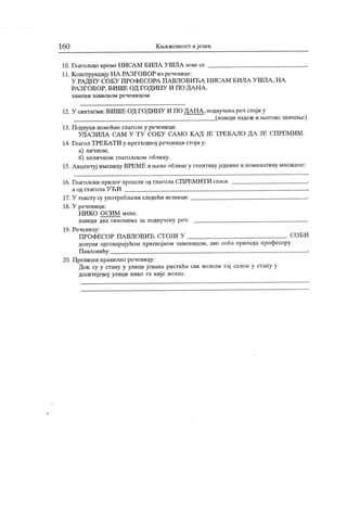 160 К њижевност и језик
10. Глаголско време НИСА М БИЛА У 11ША зове се
11. К онструкцију НА РА ЗГОВОР из реченице:
У РА ДН У СОБУ ПРОФЕСОРА ПА ВЛОВИЋА Н ИСА М БИЛА У ШЛА , Н А
РА ЗГОВОР, ВИ ШЕ ОД ГОДИН У И ПО ДА Н А .
з ам ен и зави сн ом ре че н и цо м :
12. У синтагми: ВИШЕ ОД ГОДИН У И ПО ДА Н А , подвучена реч стој и у
(наведи падеж и његово значење).
13. Подвуци помоћне глаголе у реченици:
УПА ЗИЛА СА М У Т У СОБУ СА МО КА Д ЈЕ ТРЕБАЛО ДА ЈЕ СПРЕМИ М .
14. Глагол ТРЕБАТИ у претходној реченици стој и у:
а) личном;
б) неличном глаголском облику.
15. А кцентуј именнцу ВРЕМЕ и њене облике у генитивуједнине и номинативу множине:
16. Глаголски прилог прошли од глагола СПРЕМИТИ гласи ,
а од птагола У ЋИ г
17. У тексту су употребл>ени следећи везници: .
18. У реченици:
Н И К О О С И М м ене.
н аведи два си н о н и м а за п одву ч ен у р еч :
19. Реченицу:
ПРОФЕСОР ПА ВЛОВИЋ СТ ОЈИ У СО БИ
допуни одговарајућом присвојном заменицом, ако соба припада професору
Павловићу =.
20. Препиши правилно реченицу:
Док су у стану у улици јована ристића сви волели тај салон у стану у
доситејевој улици нико га није волео.
 