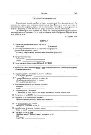 Т ест о ви 161
VIII разред основне школе
Једнога дана, киша је пробила у зору и заливала моје буре до саме вечери. Све
се натопило влаге и воде и цео дан нисам могла у буре. Било ми је необично и чим би
се капљице мало проредиле, трчала сам и завиривала у н>ега. Пред вече је престало да
пада и у дворишту ј е опет стај ало оно добро плаветнило позног летњег доба.
Те септембарске ноћи је увенуо мој летњи сан. Отац меје држао за руку и говорио
да се буре не може оправити. К ад се буре склопило и легло, над дрвеном његовом леши-
ном јецало је дете.
И.Секулић: Буре
П И Т А Њ А
1. У овом тексту приповедач к азуј е пре свега:
а) догађај б) доживљај
2. Било мије необично и чим би се каиљице мало проредиле,
т р ч ал а сам и зави р и вал а у њ ег а.
К олико у овој сложеној реченици има независних реченица?
3. Одреди глаголски вид:
з ави р и ват и
з а л и т и
4. У ком падежу стој и синтагма: ДО САМЕ ВЕЧЕРИ?
5. У реченици: Све се натопило влаге и воде - подвучене именице замени одговарајућим
п ад е ж н и м си н о н и м и м а .
б. Подвуци субјек ат у реченици: Било ми је необично.
К ак ав је то субј екат? -
7. Реченица: Пред вечеје престало да пада... - је:
а) субјекатско-предикатск а реченица
б) бесубјекатска реченица
8. Које гласовне промене су извршене у речима:
к ап љ и ц е :
м о ж е :
9. П одвуци субјекат у реченици:
У дворишту је опет стајало оно добро плаветнило позног летњег доба.
10. Суперлатив речи ДОБРО гласи:
11. Говорио је да се буре неможе оправити.
Подвуци зависну реченицу. Којој врсти припада?
12. Све је било натопљено к ишом .
Подвучени глаголски облик је:
13. М ало буренце - јејезичко-стилска грешка.
К ако се зове?
14. От ац ме је држ ао за руку.
К ој у синтаксичку функцију имају подвучеие речи?
М Е
ЗА РУ К У
 