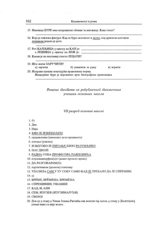 16 2 К н>ижевност и језик
15. Именица БУРЕ има неправилне облике замножину. К ако гласе?
16. Којаје стилск афигура: К ад се буре склопило и легпо, над дрвеном његовом
лешином јецало ј е дете.
17. Реч КА ПЉИДА у односу на КА П ј е: ,
а ЛЕШИНА у односу на ЛЕШ је:
18. К акавје по постанку глагол ЈЕЦАТИ?
19. Ш т а знач и З А РУ Ч И Т И ?
а) заузети б) ухватити за руку в) верити
20. И справи грешке поштујући правописну норму.
Исидорино буре је вероватно ауто биографска приповедка
Решење шесшова са реиубличког шакмичења
у чен и к а о сн о вн и х ш к о л а
VII разред основне школе
1. 6)
2. Д ве.
3. Н иј е.
4 . Б И О ЈЕ И З Н Е Н А Ђ Е Н .
5. предик атива (именског дела предик ата)
6. питање (упитна)
7. И Њ Е Г О В О ЈЕ П И Т А Њ Е Б И Л О РА З У М Љ И В О .
8. Н А С Д ВОЈЕ
9. РА ДН А СО БА П РО Ф ЕСОРА П А ВЛ О В ИЋ А
10. плусквамперфек(а)т (давно прошло време)
11. ДА РА ЗГОВА РА М (О )
12. партитивном (деоном) генитиву
13. УЛА ЗИЛА СА М У ТУ С.ОБУ СА МО К А Д ЈЕ Т РЕ БАЛ О ДА ЈЕ С.П РЕМ ИМ .
14. а)
15. ВРЕ М Е , ВРЕ М ЕН А , ВРЕ М ЕН А
16. СП РЕ М И В Ш И , У Ш А В Ш И
17. К А Д , И , А Л И
18. СЕМ, И ЗУЗЕВ (И ЗУЗИ МА ЈУЋИ )
19. С.В О Ј О Ј
20. Док су у сгану у Улици ЈованаРистића сви волели тај салон,у стану у Доситејевој
улици нико га није волео.
 