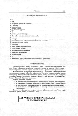 Т ест о ии 163
VIII разред основне школе
1. б)
2. три
3. песвршсни (учестали), свршени
4. у генитиву
5. вл агом и водом .
6. ми. логички субјекат
7. б)
8. јотовање, палатализациј а.
9. Оно добро плаветнило позног летњег доба.
10. најбоље
11. дасе буре не може оправити; исказна (изрична) реченица
12. плусквамперфекат пасива
13. пл ео н аз ам
14. прави објекат, неправи објекат
15. бурад, бурићи (бурета)
16. персонификациј а (метофора)
17. деминутив, аугментатив
18. ономатопејски
19. в)
20. Исидорино „ Буре"
је, вероватно, аутобиографскаприповетка.
О С Н О В Н Е Ш К О Л Е
Друштво за српски језик и књижевност С-рбије у сарадњи са Министарством про-
свете Србије и Вуковом задуж бином, организује - почев од школске 1990/91. године -
такмичење ученика основних и средњих школа из знања српског језика и језичке културе.
Израда тестова за општинско, међуопштинско и републичко такмичење ученика
основних школа поверена је Републичкој комисиј и. Тестове су израдили следећи чланови
Комисије: мр Љиљана Н иколић (Друштво за српски језик и књижевност РС), мр Душк а
Петровић-К ликовац (Филолошк и факултет), мр Олга Сабо (И нститут за српски језик),
Божидар П авловић (Земунска гимназија).
Тесгови могу бити корисни:
— заунапређивање наставног процеса, у коме тестови имају све значајниј у улогу
— заприпремање ученика затакмичења из знањасрпског језика ијезичкекултуре
— за што успешнију припрему ученика за полагање квалификационих испита у
средњим шиолама и на факултетима на кој има ј е обавезан приј емни испит из
српског језик а.
Тестови се објављују као сепарати часописа „К њижевност и језик" који издаје
Друштво за српски језик и књижевност Србије.
З А Б РА Њ Е Н О П Р Е Ш Т А М П А В А Њ Е
И У М Н О Ж А В А Њ Е
 