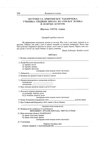 164 К љижевност и језик
Т Е С Т О В И С А О П Ш Т И Н С К О Г Т А К М И Ч Е Њ А
У ЧЕН И К А СРЕДЊИХ Ш КОЛА ИЗ СРПСКОГ ЈЕЗИК А
И ЈЕ З И Ч К Е К У Л Т У РЕ
Ш колск а 1993/94. година
I разрсд срсдње школе
На фудбалском игралишту трчали су дечаци. Иза гола, у два реда, сушили су се
дресови. Завукао сам руку у реп и оиипао папирић са списком намирница. Лопта није
била довољно надувана и кретала сетромо, често само до првог бусена. Чврст о сам стис-
нуо ручке и почео да гурам бицикл уз другу узвисину.
Давид А лбахари: Крат ка књига
П И Т А Њ А
1. К олико сложених реченица има у наведеном тексту?
2. 11a фудбалском м ралишт у је:
а) одредба места
б) одредба правца
в) одредба простора
(заокружи слово испред тачног одговора)
3. П апирић је од именице папир.
4. Н апиши све предлоге кој и се налазе у тексту:
5. Н апиши компаратив и суперлатив од т ромо:
к о м п ар ат и в:
су п ер л ат и в:
6. К оју гласовну промену имамо у речи дечаци?
7. Фонемаје најмањаједииицакоја:
а) разликује значења речи
б) је носилац значења речи
(заокружи слово испредтачног одговора)
8. Руски, белоруски иукрајински чине језичку групу.
9. Вук Стефановић К араџићје 1818. годинеу Бечу објавио:
(напиши тачан назив дела)
10. Подвуци речи у којимајеР слогот ворно:
И ГРА ЈШ ШТ У , ТРЧДЛИ. КРЕТАЛА , ЧВРСТ О, ГУРА М
11. К оји глаголски облик јеНАД УВАНА?
а) трпни гпаголски придев
б) трпни глаголски прилог
(заокружи слово испред тачног одговора)
12. У реченици:
Завукао сам руку у џеп.
напиши предик ат у плусквамперфект у.
 