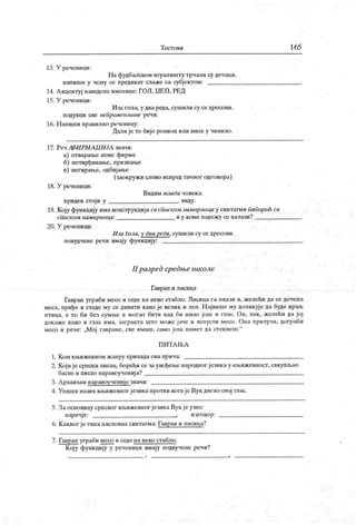 Т ест о в и 165
13. У реченици:
На фудбапском игралишту трчали су дечаци.
напиши у чему се предикат слаже са субјектом:
14. Акцентуј наведене имеиице: ГОЛ,ЏЕП,РЕД
15. У реченици:
Иза гола, у двареда, сушили су се дресови.
подувци све непроменљиве речи.
16. Н апиши правилно речеиицу:
Далије то бијо рониоц или мисе у чинило.
17 . Реч / Ф И РМ Л Ц И .ЈЛ знач и:
а) отварање нове фирме
б) потврђивање, признање
в) негирање, одбијање
(заокружи слово испредтачног одговора)
18. У реченици:
Видим млада човек а.
придев стој и у виду.
19. Коју функцију имаконструкцијасаспкском намчрницау синтагмипапирић са
списком намирнчца: иу комепадежу сеналази? ^
20. У реченици:
Иза Гола, у два peća, сушили су се дресови.
повудчене речи имају функцију:
II разред средњс школе
Гавран и лисица
Гавран уграби месо и седе на неко стабло. Лисица га опази и, желећи да се дочепа
меса, приђе и стаде му се дивиги како је велик и леп. Највишему доликује да буде краљ
птица, а то би без сумње и могао бити кад би имао још и глас. Он, пак, желећи да јој
докаже како и глас има, загракта што може јаче и испусти месо. Она притрча, дограби
месо и рече: „Мој гавране, све имаш, само још памет да стекнеш."
П И Т А Љ А
1. К ом књижевном ж анру припада ова прича:
2. Којијесрпски писац, борећи сезаувођење народног језикау књижевност, сакупљао
басне и писао наравоученија?
3. А рхаизам наравоученије значи:
4. Упиши назив књижевног језикапротив когаје Вук дигао свој га ас.
5. Заосновицу српског књижевног језикаВук јеузео:
наречје: , изговор:
6. К аквог јетипа насловнасинтагма: Гавран и лисица?
7. Гавран уграби месо и седе на неко стабло.
Коју функцију у реченици имају подвучене речи?
 