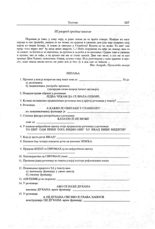 Т ест о в и 167
III разред средње школе
Пораним ја тако, у саму зору, и једва чекам да се врата отворе. Изађем из оног
смрада и оие тјескобе, умијем се на чесми, па сједнем и уживам, док joui није поврвио онај
народ из свој их ћелија. A какво је свитаље у Огамболу! К азати се пе може. То нит' сам
прије тога видио нит' hy икад више видјети. /.../ Пебо порумени па сиђе на земљу; има ra
засваког, за богата и за сиромаха, засултапа и за роба и заапсеника. Сједнм тако и уживам
и пуншм, ако се нађе, а од духана све ми се глава заноси. Дим око мене, а уза ме се као
привије Нем-Ћамил, неиспаван, блијед, сузних очнју. И ја разговарам с њим срдачно и про-
сто, како никад нисам могао ии умио док је био ту и док смо се виђали ...
Иво А ндрић, Проклет а авлиј а
П И Т А ЉА
1. Презент у комјеиспричан овај текст зовесе .Тоје:
а) релативна;
б) индикативна употреба презепта
(заокружи слово испред тачиог одговора)
2. Подвуци прави објекат у реченици:
ЈЕДВА Ч ЕК А М ДА СЕ ВРАТА ОТ ВОРЕ.
3. Колико независних предикатских реченица имау другој реченици у тексту?
4. Реченица:
А К А К В О ЈЕ С В И ГА Њ Е У С Т А М Б О Ј1У !
по комуникативној функцији је
5. Сгилска фигура употребљена у реченици:
К А З А Т И С Е Н Е М О Ж Е
з о ве с е
6. У каквом међусобном односу стоје предикатске реченице у реченици:
Т О Н ИТ СА М ПРИЈЕ Т ОГА ВИДИ О НИТ
*
ЋУ И К А Д ВИШ Е ВИ ДЈЕТ И ?
7. Кој аје врста речи ИК А Д ?
8. Н апиши бар четири изведене речи од имепице ЗЕМЉА .
9. Придеви БОГАТ и СИРОМА Х су по међусобном односу
10. Х ипокористик од СИРОМА Х гласи: .
11. П репиши једну реченицу из текст а у кој ој постој и рефлексивни пасив.
12. Понављање предлога ЗА у тексту има:
а) значењску функцију у ужем смислу
б) стилску функцију.
13. А ПСЕН ИК је по пореклу: .
14. У реченици:
А К О СЕ НА ЂЕ ДУ ХА Н А
именица ДУ ХАН А врши функцију
15. У реченици
А ОД ДУ ХА Н А СВЕ МИ СЕ ГЛА ВА ЗА Н ОС.И
конструкција ОД ДУ ХА НА врши функцију:
 