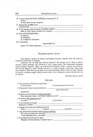 16 8 К љижевност и језик
16. У пару лексемаДУХАН : ДУВАН , алтернација X : В
а) има
б) нема фонолошку вредност.
17. Деминутив од ДИМ гласи
а ау гм ен т ат и в
18. У ком падежу сгоји синтагма СУ ЗНИХ ОЧИЈУ?
К ако се зове таква употреба тог падеж а?
19. Глагол РА ЗГОВАРАТИ је:
а) свршен;
б) несвршен;
в) и свршен и несвршен.
20. У реченици:
О Н ЈЕ Б И О Т У .
прилог ТУ врши функцију
rVразред средње школе
Тола Дачић с врећом на рамену претражује болницу, ходнике, шупе где леже ра-
њеници и болесници и узвикује:
„Војници, има ли међу вама Милоја Дачића?" Не одазива му се. Онда уз име и
презиме додаје дивизију, пук, батаљон и чету у којој ратује. Тим званичним подацима
додаје изглед и својства. ,ЈБуди, он је ћутљив као белутак у виру, а ником зло не мисли.
Тај мој син Милоје је мало трапав, али му се у гомили народа, изнад свих птава, види
цела шајкача. Чим нема шта да ради, он се иградугмићима. Много воли ту игру. Губитак
не кошта, а добитак радуј е. К ад му нешто дође, он се забаксузи и може три дана реч да
не изусти."
Д.Ћосић: Време смрт и
П И Т Л 11>А
1. Овај одломак обликованје претежно:
а) монологом б) унутрашњим монологом
2. Неуправни говор у тексту исказан је:
(врстапрезента)
п р езен т о м .
3. Војници, ималимеђу вамаМилојаДачића?
Коју функцију имају у реченици подвучене речи?
4. Реченица: Н е одазива му се је:
а) лична б) безлична
5. У ком падежу је реч му? :
К акавје то облик? i
6. Одреди глаголски вид следећиих глагола:
зват и одаз ват и одаз ив ат и
7. Тим званичним подацимадодаје изглед и својства.
К ог типа је подвучена синтагма:
и коју функцију има у реченици:
8. Он је ћутљив као белутак у виру.
Подвуци стилску фигуру и одреди која је:
 