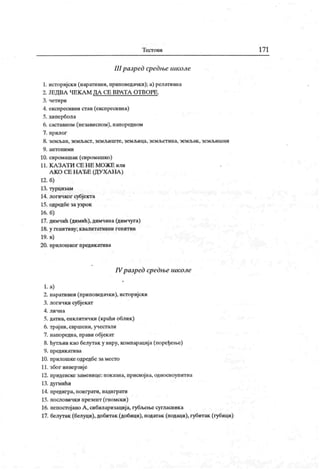 Т ест о ви 17 1
III разрсд средње школе
1. историјски (наративни, приповедачки); а) релативна
2. ЈЕДВЛ ЧЕК Л М ДА СЕ ВРАТА ОТ ВОРЕ.
3. четири
4. експресивни став (експресивна)
5. хипербола
6. саставном (независном), напоредном
7. прилог
8. земљан, земљаст, земљиште, земљица, земљет ина, земљак , земљишни
9. ант о н и м и
10. сиромашак (сиромашко)
11. К А З А Т И С Е Н Е М О Ж Е или
А КО СЕ Н А ЂЕ (ДУ ХА НА )
12. б)
13. турцизам
14. логичког субјекта
15. одредбе за узрок
16. б)
17. димчић (димић),димчина (димчуга)
18. у генитиву; квалитативни генитив
19. в)
20. прилошког предик атива
IVразред средње школе
l . a)
2. наративни (приповедачки), историјски
3. логички субјекат
4. ли чн а
5. датив, енклитички (краћи облик)
6. трај ни, свршени, учестали
7. напоредна, прави обј екат
8. ћутљив као белутак у виру, компарација (поређење)
9. предик атива
10. прилошке одредбе заместо
11. због инверзије
12. придевске заменице: показна, присвојна, односноупитна
13. дугмићи
14. предигра, поиграти, надиграти
15. пословички презент (гномски)
16. непостојано А , сибиларизација, губљењесугласник а
17. белутак (белуци), добитак (добици), податак (подаци), губитак (губици)
 