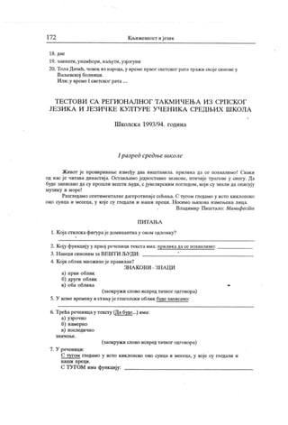 17 2 К н.ижевност ијезик
18. две
19. заинати, унамћори, наљути, узјогуни
20. ТолаДачић, човек из народа,у време првог светског рататражи својесинове у
Ваљевској болници.
Или:у време I светског рата....
Т Е СТ О В И СА РЕ Г И О Н А Л Н О Г Т А К М И Ч Е Њ А И З С РП С К О Г
ЈЕЗИ К А И ЈЕЗИ Ч К Е К УЛТУ РЕ У ЧЕН И К А СРЕДЊИХ Ш К ОЛА
Ш колск а 1993/94. година
I разред средње школе
Живот је провиривање између два ништавила. прилика да се похвалимо! Сваки
од нас је читава династија. Остављамо једноставне знакове, птичије трагове у снегу. Да
буде записано дасу прошли вештиљуди, сјувелирским погледом, који су знали даописују
музику и море!
Разгледамо сентименталнедагеротипијесећања. С тугом гледамо у исто киклопско
око сунца и месеца, у кој е су гледали и иаши преци. Н осимо н.ихова измењена лица.
Владимир Пиштало: Манифест и
П И Т А Њ А
1. К оја стилск афигураје доминантна у овом одломку?
2. К оју функцију у првој реченици текста има: приликадасе похвалимо:
3. Н аведи синоним за ВЕШТИ ЉУДИ: !
4. К оји облик множинеје правилан?
ЗН А К О ВИ - ЗН А Ц И
а) први облик
б) други облик
в) оба облика
(заокружи слово испред тачног одговора)
5. У коме времену и стањуј е глаголски облик буде записано:
6. Трећа реченицау тексгу (Да буде...) има:
а) узрочно
б) намерио
в) последично
з н а ч е њ е .
(заокружи слово испред тачног одговора)
7. У реченици:
С тугом гледамо у исто киклопско око сунца и месеца, у које су гледали и
н аш и п ре ц и .
С ТУ ГОМ има функцију:
 
