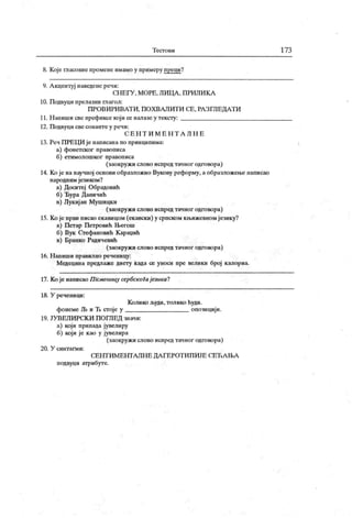 Т ест о в и 173
8. Које гласовне промепе имамо у примеру преци?
9. А кцентуј иаведене рени:
СН ЕГУ , МОРЕ, ЛИЦ А , П РИЛИ К А
10. Подвуци прелазни глагол:
ПРО ВИ РИ ВА Т И , ПО Х ВАЛ ИТ И СЕ, РА З ГЛ ЕДА Т И
11. Н апиши све префиксе кој и се налазе у тексту:
12. Подвуци све сонанте у речи:
С Е Н Т И М Е Н Т А Л Н Е
13. Реч ПРЕЦИ је написана по принципима:
а) фонетског правописа
б) етимолошког правописа
(заокруж и слово испред тачног одговора)
14. Које нанаучној основи образложио Вукову реформу, а образложење написао
народним језиком?
а) Доситеј Обрадовић
б) Ђура Даничић
в) Лукијан Мушицки
(заокружи слово испред тачног одговора)
15. Ко је први писао екавицом (екавски) у српском кљижевном језику?
а) Петар Петровић Његош
б) Вук Стефановић К арадић
в) Бранко Радичевић
(заокружи слово испред тачног одговора)
16. Н апиши правилно реченицу:
Медецина предлаже диету када се уноси пре велики број к апориа.
17. Ко је написао П Хсменицу сербскоГајезикаЧ
18. У реченици:
Колико људи, толико ћуди.
фонеме Љ и Ћ стоје у опозициј и.
19. ЈУ ВЕЛ ИРСК И П ОГЛЕД значи:
а) који припада јувелиру
б) кој и је као у јувелира
(заокружи слово испред тачног одговора)
20. У син т ап ии :
СЕНТ ИМ ЕНТА ЛН Е ДА ГЕРОТ И ПИЈЕ СЕЋ А ЊА
подвуци атрибуте.
 