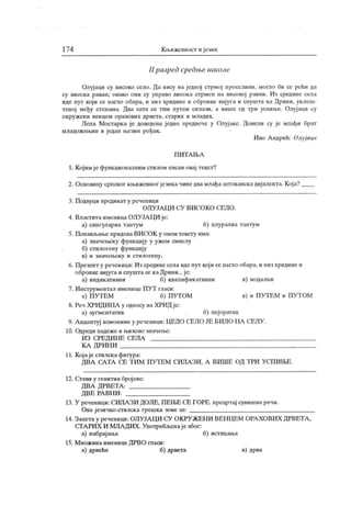 174 К њижевност и језик
II разред средње шк оле
Олуј аци су високо село. Да нису на једној стрмој проселипи. мопло би се рећи да
су висока раван; овако они су управо висока стрмен на високој равни. Из средине села
иде пут који се нагло обара, и низ хридине и обронке вијуга и спушта ка Дрини. уклеш-
теној међу стенама. Два сата се тим путем силази, а више од три успиње. Олујаци су
о к руж ен и вен цем орахових дрвет а, ст арих и мл адих .
Лепа Мостарка је доведена једно предвече у Олујаке. Довели су је млађи брат
младожењин и ј едан њезин рођак .
И во А ндрић: Олуј аци
П И Т А Љ А
1. К ојимје функционалним стилом писан овај текст?
2. Основицу српског књижевног језика чинедвамлађа штокавскадијалекта. Која?
3. Подвуци предикат у реченици
ОЛУЈА Ц И СУ ВИСОК О СЕЛО.
4. Властита именица ОЛУЈА ЦИ је:
а) сингулариа тантум б) плуралиа тантум
5. Понављање придева ВИСОК у овом тексгу има:
а) значењску функцију у ужем смислу
б) стилогену функцију
в) и значењску и стилогену.
6. Презент у реченици: Из срединесела иде пут кој исе нагло обара, и низ хридине и
обронке вијуга и спуштасе каДрини...је:
а) индик ативни б) квалифик ативни в) модални
7. Инструментал именице П УТ гласи:
а) ПУТЕМ б) ГГУТОМ в) и ПУТЕМ и ПУТОМ
8. Реч ХРИДИНА у односу на ХРИД је:
а) аугментатив б) пејоратив
9. А кцентуј хомонимеу реченици: ЦЕЛО СЕЛО ЈЕ БИЛО I IA СЕЛУ.
10. Одреди падеже и њихово звачење:
ИЗ СРЕДИН Е СЕЛА
К А ДРИН И
11. Којаје стилска фигура:
ДВА САТА СЕ ТИ М ПУТ ЕМ СИЛА ЗИ, А ВИ ШЕ ОД
'
ГРИ УС.ПИ ЊЕ.
12. Стави у генитив бројеве:
ДВА Д РВЕТА :
Д В Е РА ВН И :
13. У реченици: СИЛА ЗИ ДОЛЕ, ПЕЊЕ СЕ ГОРЕ. прецртај сувишнеречи.
Ова језичко-стилска грешка зове се:
14. Запетау реченици: ОЛУЈАЦИ СУ ОКРУЖЕНИ ВЕНЦЕМ ОРАХОВИХ ДРВЕТА ,
СГА РИ Х И МЛА ДИХ . Унотребљенај е због:
а) набрај ања б) истицања
15. М нож ина именице ДРВО гласи:
а) дрвеће б) дрвета в) дрва
 