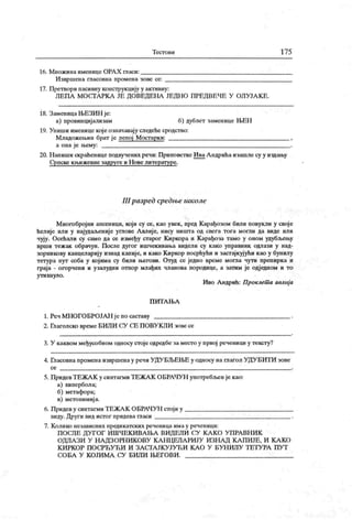 Т ест о в и 175
16. М нож и на именице ОРА Х гласи:
Извршена гласовна промена зове се:
17. Претвори пасивну конструкцију у активну:
ЛЕ ПА М ОСГАРК А ЈЕ ДОВЕДЕНА ЈЕДН О ПРЕД ВЕЧЕ У ОЛУ ЈА К Е .
18. ЗаменицаЊЕЗИН је:
а) провинцијализам б) дублет заменице Н>ЕН
19. Упиши именице кој е означавај у следеће сродство:
М ладожењин брат ј е лепој Мостарк и:
а она је њему:
20. Н апиши скраћенице подвучених речи: Приповетке ИваА ндрићаизашле су у издању
Српске к њиж евне задруге и Н ове литературе.
111разрсд срсдње шк оле
Многоброј ни апсеници, кој и су се, као увек, пред К арађозом били повукли у своје
ћелије или у најудаљениј е углове А влије, нису ништа од свега тога могли да виде или
чују. Осећали су само да се између старог Киркора и К арађоза тамо у оном удубљењу
врши тежак обрачун. После дугог ишчекивања видели су како управник одлази у над-
зорникову канцеларију изнад капије, и како Киркор посрћући и застајкујући као у бунилу
тетура пут соба у којима су били његови. Отуд се једно време могла чути препирка и
граја - огорчени и узалудни отпор млађих чланова породице, а затим је одједном и то
ут ихн уло .
И во А ндрић: Проклет а авлиј а
П И Т А Њ А
1. Реч МНОГОБРОЈАН је по саставу .
2. Глаголско време БИЛИ СУ СЕ ПОВУКЛИ зове се
3. У каквом међусобном односу стоје одредбе заместо у првој реченици у тексту?
4. Гласовна промена извршенау речи УДУБЉЕЊЕ у односу на глагол УДУБИТИ зове
с е
5. ПридевТЕЖА К у синтагми ТЕЖА К ОБРАЧУН употребљ>ен је као:
а) хипербола;
б) метафора;
в) метонимиј а.
6. Придев у синтагми ТЕЖА К ОБРАЧУ Н стој и у
виду. Други вид истог придева гласи
7. К олико независних предик атских реченица имау реченици:
П ОСЛЕ ДУГОГ И ШЧЕК И ВА ЊА ВИ ДЕЛИ СУ К А К О У ПРА ВН И К
ОДЛА ЗИ У Н А ДЗОРН ИК ОВУ К А Н Ц ЕЛАРИЈУ И ЗН А Д К А П И ЈЕ, И К А К О
К И РК О Р П О СРЋ У Ћ И И З А С ГА ЈК У ЈУ Ћ И К А О У Б У Н И Л У Т Е Т У РА П У Т
СО БА У К О ЈИ М А СУ БИ Л И ЊЕ ГО В И .
 