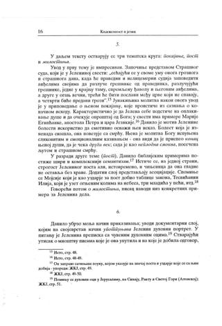 16 К њижевпост и језик
5 .
У даљем тексту остварују се три тематск а круга: Гшк ајање, пост
и м и л о с т и њ а .
Увод у прву тему је импресиван. Започиње представом Страшног
суда, који је у Јелениној свести: „сећајући се у своме уму онога грознога
и страшнога дана, када ће праведни и нелицемерни судија заповедити
анђелима својима да разлуче грешнике од праведника, разлучујући
грешнике, једие у крајњу таму, сиремљену ђаволу и његовим анђелима,
а друге у огањ вечни, трећи ће бити иослани међу црве који не спавају,
ачетврти бићепредани грози".15Јунакињинамолитванакон овогаувод
је у приповедање о њеном покајању, које проистиче из сазнања о ко-
начном исходу. К арак геристично ј е да Јелена себе подстиче на оплак и-
вање душе и да очекује опроштај од Бога; у свести има примере Мариј е
Египћанке, апостолаПетраицараЈезикије.16Данилојемотив Јеленине
болести искористио да емотивно оснаж и њен исказ. Болест кој а је из-
ненада снашла, она повезуј е са смрћу. Њена ј е молитва Богу испуњена
сликовитим и емоционалним к азивањем - она види да је приспео конац
њеној души, даје чека други век; садаје као неплодна смоква, посечена
л^утом и страшном смрћу.
У разради друге теме (,пост ), Данило библијским примерима по-
стиже шири и комплекснији семантизам.17 Истиче се, на једној страни,
строгост Јелениног поста али, истовремено, и чињеница да она гладне
не оставља без хране. Додатни слој иредстављају асоцијације. Спомиње
се Мојсије који је као уздарје за пост добио таблице закона, Тесвићанин
Илија,којијеузет огњенимколимананебеса,тримладићау пећи,итд.18
Говорећи потом о милост ињи, писац наводи низ конкретних при-
мера за Јеленина дела.
6.
Данило убрзо мења начин приказивања; уводи документарни слој ,
којим на свој еврстан начин упот пуњава Јеленин духовни портрет. У
питању је Јеленинапрепискаса чувеним духовним оцима.19Стварајући
утисак о мноштву писама којеје она упутила и накојеје добила одговор,
15Исто,стр.48.
16Исто, стр.48-49.
17Он заправо сачињавапоуку, којом указујеназначај постаиуздарјекојесесањим
добија - упореди: ЖК Ј, стр.49.
18ЖКЈ,стр.49-50.
19Помињу седуховни оциуЈерусалиму, наСинају,Раиту иСветој Гори(Атонској);
ЖК Ј,сгр.51.
 