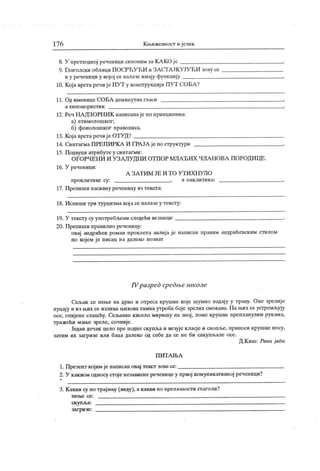 17 6 Кн.ижевност ијезик
8. У претходној реченицисиионим заК АКО је
9. Гпаголски облици ПОСРЋУЋИ и ЗА СТА ЈК УЈУЋИ зову се
и у реченици у којој се налазе имају функцију
10. Која врста речијеПУТ у конструкциј иПУТ СОБА ?
11. Од именице СОБА деминутив гласи
а х и по к о р и ст и к
12. Реч НА ДЗОРН ИК написанаје по принцииима:
а) етимолошког;
б) фонолошког правописа.
13. Која врста речиј е ОТУ Д?
14. Синтагма ПРЕП ИРК А И ГРА ЈА је по структури
15. П одвуци атрибуте у синтагми:
ОГОРЧЕН И И УЗА ЛУДНИ ОТПОР МЛА ЂИХ ЧЛА НОВА ПОРОДИЦЕ.
16. У реченици:
А З А Т И М ЈЕ И Т О У Т И Х Н У Л О
прок л ит и ке су : , а енк лит ик а:
17. Препиши пасивну реченицу из текста:
18. Испиши три турцизма кој а се налазе у тексту:
19. У тексту су употребл>ени следећи везници:
20. Препиши правилно реченицу:
овај андрићев роман проклета авлиј а је написан правим андрићевским стилом
по којем ј е писац на далеко познат
IVразред средње школе
Сељак се пење на дрво и отреса крушке које шумно падају у траву. Оне зрелије
пуцају ииз њих се излива њиховатамнаутробабојезрелих смокава. На н.их сеустремљују
осе, опијене слашћу. Сељанке кисело миришу на зној, ломе крушке препланулим рук ама,
тражећи мање зреле, сочније.
Један дечак цело пре подне скупља и везује класје и снопл.е, приноси крушке носу,
затим их загризе или баца далеко од себе да се не би сакупљале осе.
Д.К иш: Рани ј ади
П И Т А Њ А
1. Презент кој им је написан овај текст зовесе:
2. У каквом односу стојенезависнереченицеу првој комуникативној реченици?
3. К акви су по трајању (виду), а какви по прелазности глаголи?
п е њ е се : .
ск уп љ а: s
заг ри зе:
 